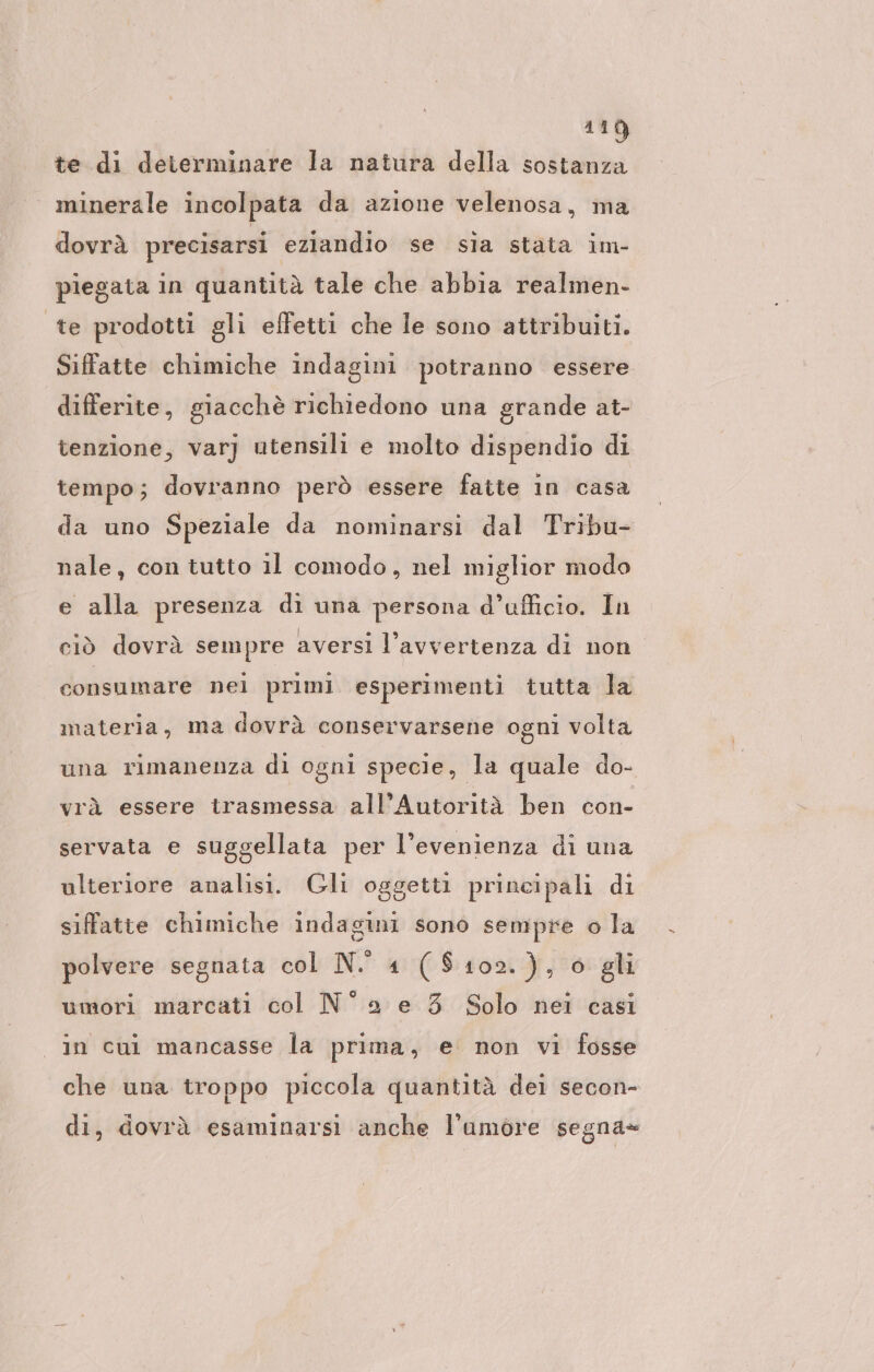 110) te di determinare la natura della sostanza minerale incolpata da azione velenosa, ma dovrà precisarsi eziandio se sia stata im- piegata in quantità tale che abbia realmen- te prodotti gli effetti che le sono attribuiti. Siffatte chimiche indagini potranno essere differite, giacchè richiedono una grande at- tenzione, var) utensili e molto dispendio di tempo; dovranno però essere faite in casa da uno Speziale da nominarsi dal Tribu- nale, con tutto il comodo, nel miglior modo e alla presenza di una persona d’ufficio. In ciò dovrà sempre aversi l'avvertenza di non consumare nei primi esperimenti tutta la sni volta 5 una rimanenza di ogni specie, la quale do- materia, ma dovrà conservarsene o vrà essere trasmessa all’Autorità ben con- servata e suggellata per l’evenienza di una ulteriore analisi. Gli oggetti principali di siffatte chimiche indagini sono sempre o la polvere segnata col N. 4 ($102.), 6 gli umori marcati col N° e 3 Solo nei cası in cui mancasse la prima, e non vi fosse che una troppo piccola quantità dei secon- di, dovrà esaminarsi anche l’amore segna=
