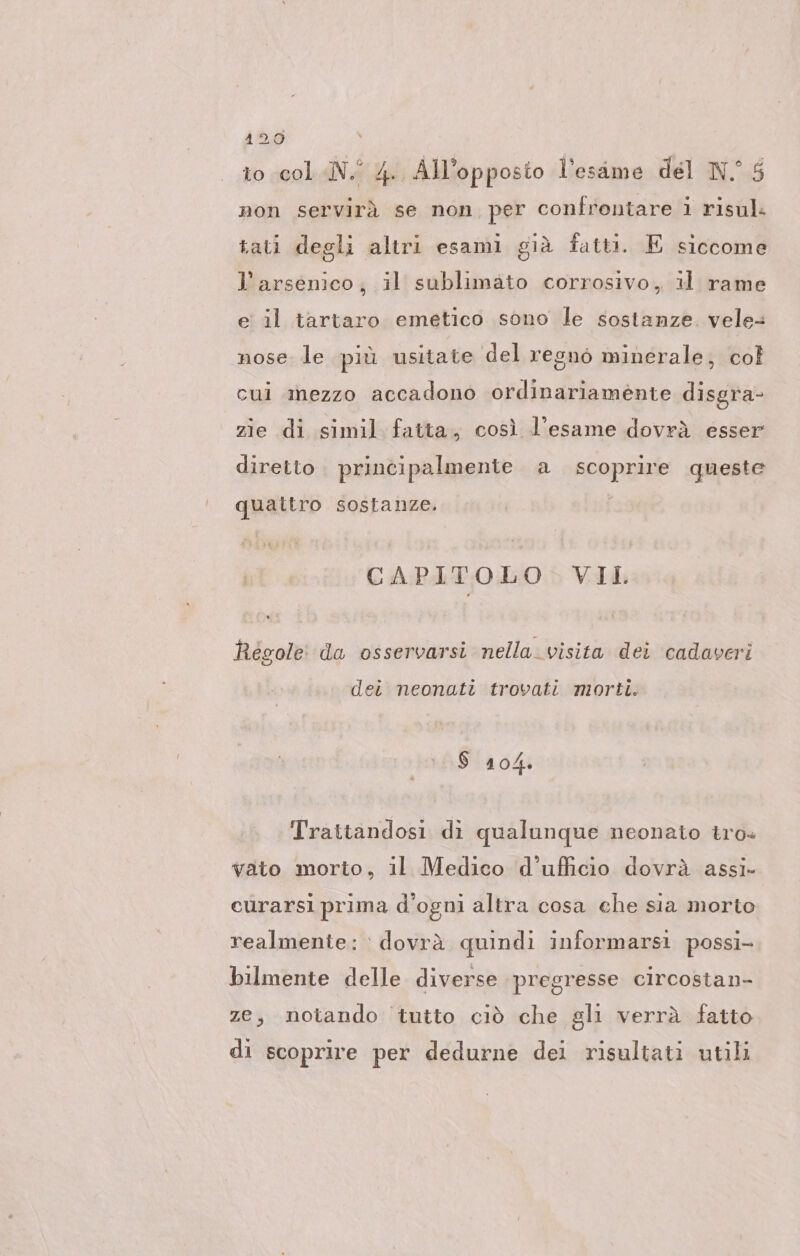 to col «N. 4. All’opposto l'esame del N 5 non servirà se non per confrontare i risul. tati degli altri esami già fatti. E siccome l’arsenico; il sublimato corrosivo, il rame e il tartaro emetico sono le sostanze. vele- nose le più usitate del regnò minerale; col cui mezzo accadono ordinariamente disgra- zie di simil fatta, così l'esame dovrà esser diretto. principalmente a scoprire queste qualtro sostanze. CAPITOLO VII Regole da osservarsi nella. visita dei cadaveri dei neonati trovati morti. $ 104. Trattandosi di qualunque neonato tro- vato morto, il Medico d’ufficio dovrà assi- curarsi prima d'ogni altra cosa che sia morto realmente: dovrà quindi informarsi possi- bilmente delle diverse pregresse circostan- ze; notando tutto ciò che gli verrà fatto di scoprire per dedurne dei risultati utili