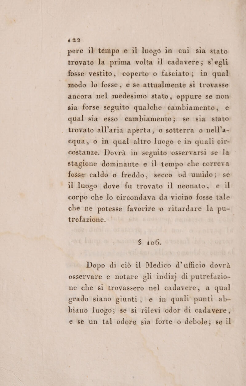 423 pere il tempo e il luogo in cuì sia stato trovato la prima volta il cadavere; s’egli fosse vestito, coperto o fasciato; in qual modo lo fosse, e se attualmente si trovasse ancora nel medesimo stato, oppure se non sia forse seguito qualche cambiamento, e qual sia esso cambiamento; se sia stato trovato all'aria aperta; o sotterra o nell'a- equa, o in qual altro luogo e in quali eir- costanze. Dovrà in seguito ‘osservarsi se la stagione dominante e il tempo che correva fosse caldo o freddo, secco od umido; se il luogo dove fu trovato il neonato, e il corpo che lo circondava da vicino fosse tale che ne potesse favorire o ritardare la pu- trefazione. $ 406. Dopo di cìò il Medico d'ufficio dovrà osservare e notare gli indizj di putrefazio- ne che si trovassero nel cadavere, a qual grado siano giunti, e in quali punti ab- biano luogo; se si rilevi odor di cadavere, e se un tal odore sia forte o debole; se il