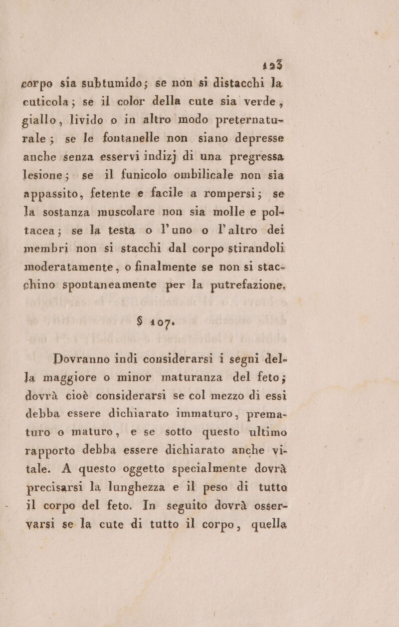 125 corpo sia subtumido; se non sì distacchi la cuticola; se il color della cute sia verde, giallo, livido o in altro modo preternatu- rale; se le fontanelle non siano depresse anche ‘senza esservi indizj dı una pregressa lesione; se il funicolo ombilicale non sia appassito, fetente e facile a rompersi; se la sostanza muscolare non sia molle e pol tacea; se la testa o l’uno o l’altro dei membri non si stacchi dal corpo stirandoli moderatamente, o finalmente se non sì stac- chino spontaneamente per la putrefazione, $ 107: Dovranno indi considerarsi i segni del- la maggiore o minor maturanza del feto; dovrà cioè considerarsi se col :mezzo di essi debba essere dichiarato immaturo, prema- turo o maturo, e se sotto questo ultimo rapporto debba essere dichiarato anche vi» tale. A questo oggetto specialmente dovrà precisarsı la lunghezza e il peso di tutto il corpo del feto. In seguito dovrà osser- varsi se la cute di tutto il corpo, quella