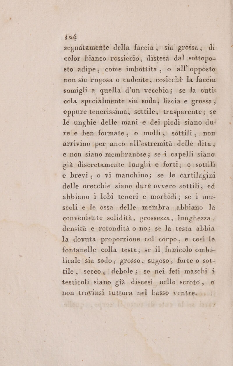 ish | segnatamente della faccia, sia 'grossa, di color bianco rossiccio, distesa dal sottopo= sto adipe; come imbottita, o all’ opposto non sia rugosa o cadente, cosicchè la faccia somigli a quella d’un vecchio; se la cuti- cola specialmente sia soda; liscia e grossa, oppure tenerissima, sottile, trasparente; se le unghie delle mani e dei piedi siano du: re e ben formate; o molli, sottili, non arrivino per anco all’estremità delle dita; e non siano membranose; se 1 capelli siano già discretamente lunghi e forti; 0. sottili e brevi, o vi manchino; se le cartilagini delle orecchie siano dure ovvero sottili, ed abbiano i lobi teneri e morbidi; se i mu- scoli e le ossa delle. membra abbiano la conveniente solidità, grossezza, lunghezza , densità e rotondità o no; se la testa abbia ' la dovuta proporzione col corpo, e così le fontanelle colla testa; se il funicolo ombi- licale sia sodo; grosso; sugoso, forte o sot- tile, secco; debole; se nei feti maschi è testicoli siano già discesi. nello scroto, 0 non trovinsi tuttora nel basso ventre.