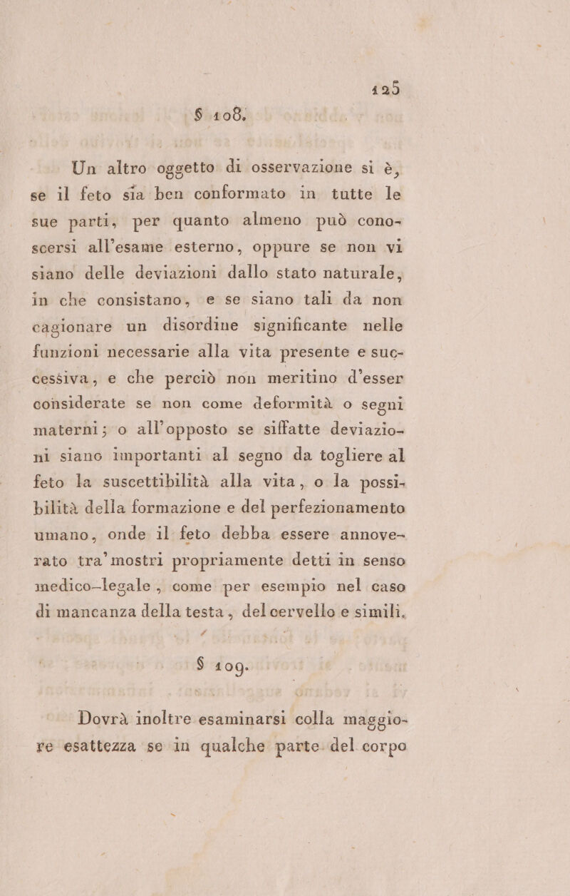 429 $ 1108, Un altro oggetto di osservazione si è, se il feto sia ben conformato in tutte le sue parti, per quanto almeno può cono- scersi all’esame esterno, oppure se non vi siano delle deviazioni dallo stato naturale, in che consistano, e se siano tali da non cagionare un disordine significante nelle funzioni necessarie alla vita presente e suc- cessiva, e che perciò non meritino d’esser considerate se non come deformità o segni materni; o all'opposto se siffatte deviazio- ni siano importanti al segno da togliere al feto la suscettibilità alla vita, o la possi, bilità della formazione e del perfezionamento umano, onde il feto debba essere annove- rato tra’ mostri propriamente detti in senso medico-legale ., come per esempio nel caso di mancanza della testa, delcervello e simili. # $ 100. Dovrà inoltre esaminarsi colla maggio- re esattezza se in qualche parte del corpo