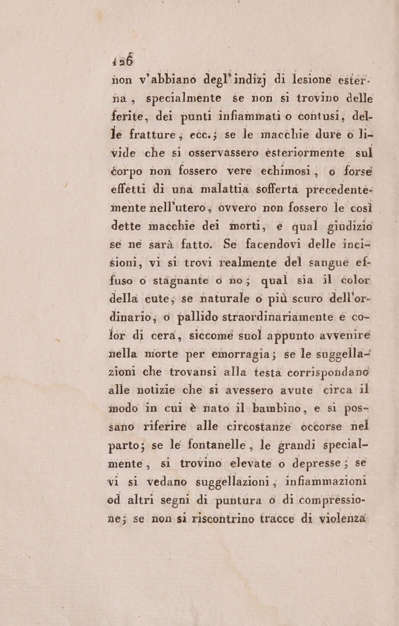 136 | non v’abbiano degl’indizj di lesione ester- na, specialmente se non sì trovino delle ferite, dei punti infiammati 0 contusi, del- le fratture ; ecc.; se le macchie dure o li- vide che si osservassero esteriormente sul éorpo non fossero vere 'echimosi , o forse effetti di una malattia sofferta precedente: mente nell’utero; ovvero non fossero le così dette macchie dei morti, é qual giudizio se ne sarà fatto. Se facendovi delle inci- gioni, vi si trovi realmente del sangue ef- fuso © stagnante o no; qual sia il color della cute; se fanale o più scuro dell’or- dinario; © pallido straordinariamente € co- lor di cera, siccomé suol appunto avvenire nella morte per emorragia ; se le suggella- zioni che trovansi alla testa corrispondano alle notizie che si avessero avute circa il inodo in cui è fiato il bambino, e si pos- sano riferire alle circostanze occorse nel parto; se le fontanelle , le grandi special- mente , sì trovino elevate o depresse ; se vı sı vedano suggellazioni ; infiammazioni od altri segni di puntura o di compressio- ne; se non si riscontrino tracce di violenza