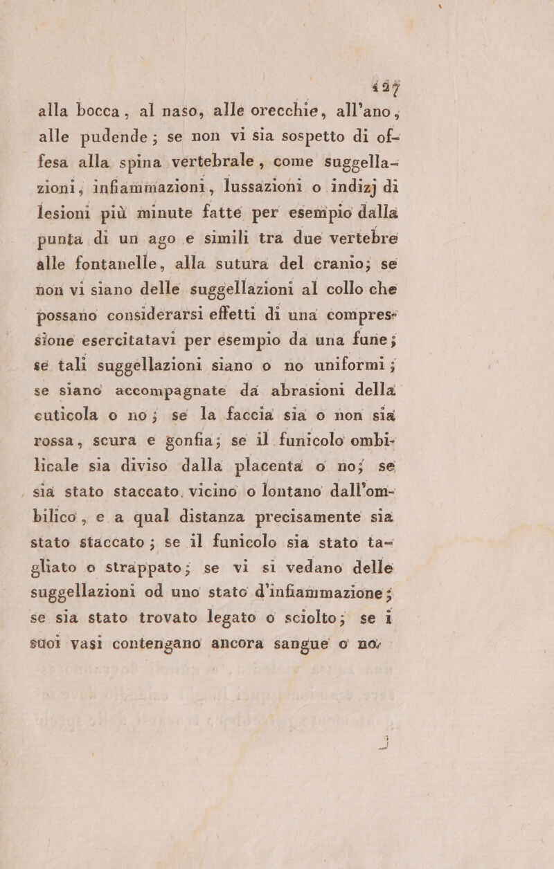 alla bocca, al naso, alle orecchie, all’ano, alle pudende; se non vi sia sospetto di of- fesa alla spina vertebrale, come sugg sella- zionl, infiammazioni, lussazioni o indiz) di lesioni più minute fatte per esempio dalla punta di un ago € simili tra due vertebre alle fontanelle, alla sutura del cranio; se non vi siano delle suggellazioni al collo che possano considerarsi effetti di una compres- sione esercitatavi per esempio da una fune; se tali suggellazioni siano o no uniformi ; 3 se siano accompagnate da abrasioni della cuticola so no; se la faccia sia o non sia rossa, scura e gonfia; se il funicolo ombi- licale sia diviso dalla placenta o no; se | sla stato staccato, vicino o lontano dall’om- bilico, e a qual distanza precisamente sia stato staccato ; se il funicolo sia stato ta- gliato o strappato; se vi si vedano delle suggellazioni od uno stato d’infianımazione; se sla stato trovato legato o sciolto eise 4 suoi vasi contengano ancora sangue 0 no;