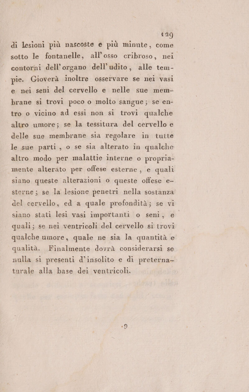 1209 di lesioni piü nascoste e piü minute, come sotto le fontanelle, all’osso cribroso, nei contorni dell’organo dell’udito, alle tem- | pie. Gioverà inoltre osservare se nei vasi e nei seni del cervello e nelle sue mem- brane si trovi poco o molto sangue; se en- tro o vicino ad essi non si trovi qualche altro umore; se la tessitura del cervello e delle sue membrane sia regolare in tutte le sue parti, o se sia alterato in qualche altro modo per malattie interne o propria- mente alterato per offese esterne, e quali siano queste alterazioni o queste offese e- sterne; se la lesione penetri nella sostanza del cervello, ed a quale profondità; se vi siano stati lesi vasi importanti o seni, e quali; se nei ventricoli del cervello si trovi qualche umore, quale ne sia la quantità e qualità. Finalmente dovrà considerarsi se nulla si presenti d’insolito e di preterna- turale alla base dei ventricoli.