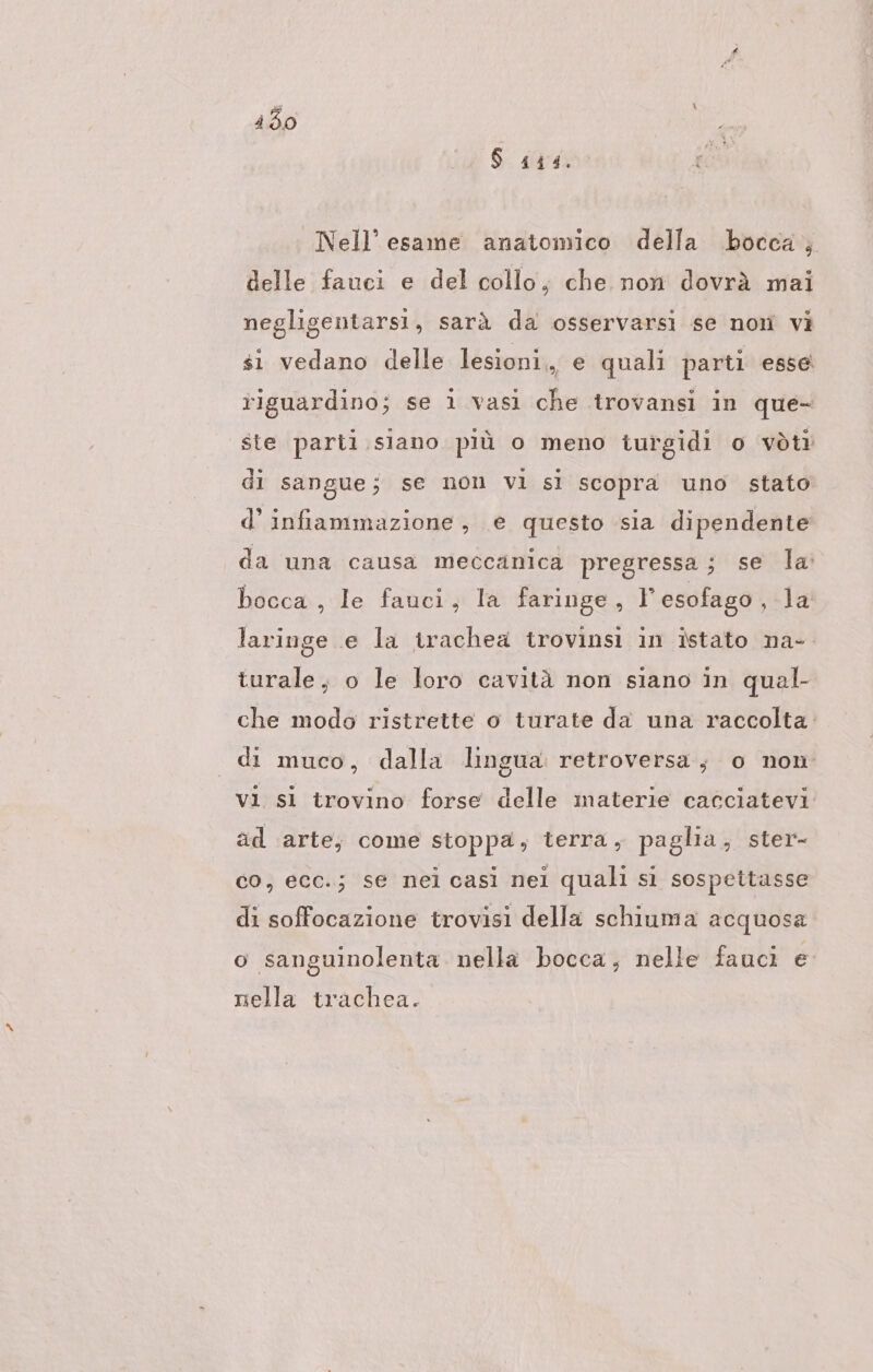 450 | $ 444. Nell’ esame anatomico della bocca, delle fauci e del collo, che non dovrà mai negligentarsi, sarà da osservarsi se non vi si vedano delle lesioni, e quali parti esse riguardino; se 1 vasi che trovansi in que- ste parii.siano più o meno turgidi o vòti di sangue; se non vi si scopra uno stato d’ infiammazione, e questo sia dipendente da una causa meccanica pregressa; se la bocca , le fauci, la faringe, Y esofago ‚la laringe e la trachea trovinsi in istato na- turale, o le loro cavitä non siano in qual- che modo ristrette o turate da una raccolta. di muco, dalla lingua. retroversa, o non vi si trovino forse delle materie cacciatevi ad arte, come stoppa, terra, paglia, ster- co, ecc.; se nei casi nel quali si sospettasse di soffocazione trovisi della schiuma acquosa o sanguinolenta nella bocca, nelle fauci e nella trachea.