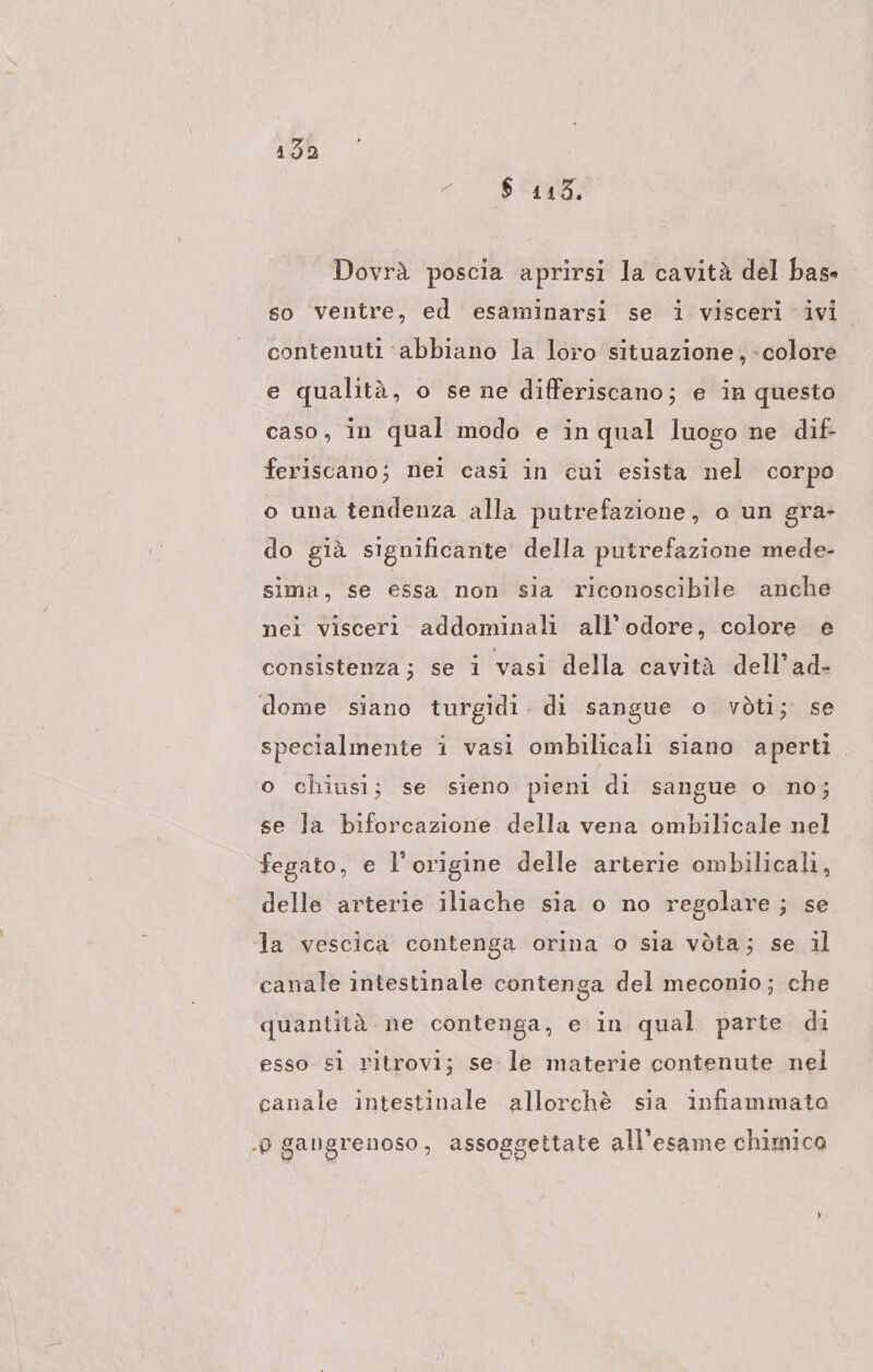 ARTEN: Dovrà poscia aprirsi la cavità del base so ventre, ed esaminarsi se i visceri ivi contenuti ‘abbiano la loro situazione, colore e qualità, o se ne differiscano; e in questo caso, in qual modo e in qual luogo ne dif- feriscano; nel casi in cui esista nel corpo o una tendenza alla putrefazione, o un gra- do già significante della putrefazione mede- sima, se essa non sia riconoscibile anche nei visceri addominali all'odore, colore e consistenza; se i vasi della cavità dell’ad- dome siano turgidi. di sangue o vòti; se specialmente i vasi ombilicali siano aperti o chiusi; se sieno pieni di sangue o no; se la biforcazione della vena ombilicale nel fegato, e l'origine delle arterie ombilicali, delle arterie iliache sia o no regolare; se la vescica contenga orina o sia vòta; se il canale intestinale contenga del meconio; che quantità ne contenga, e in qual parte di esso s1 ritrovi; se le materie contenute nel canale intestinale allorchè sia infiammata . gangrenoso, assoggettate all'esame chimico