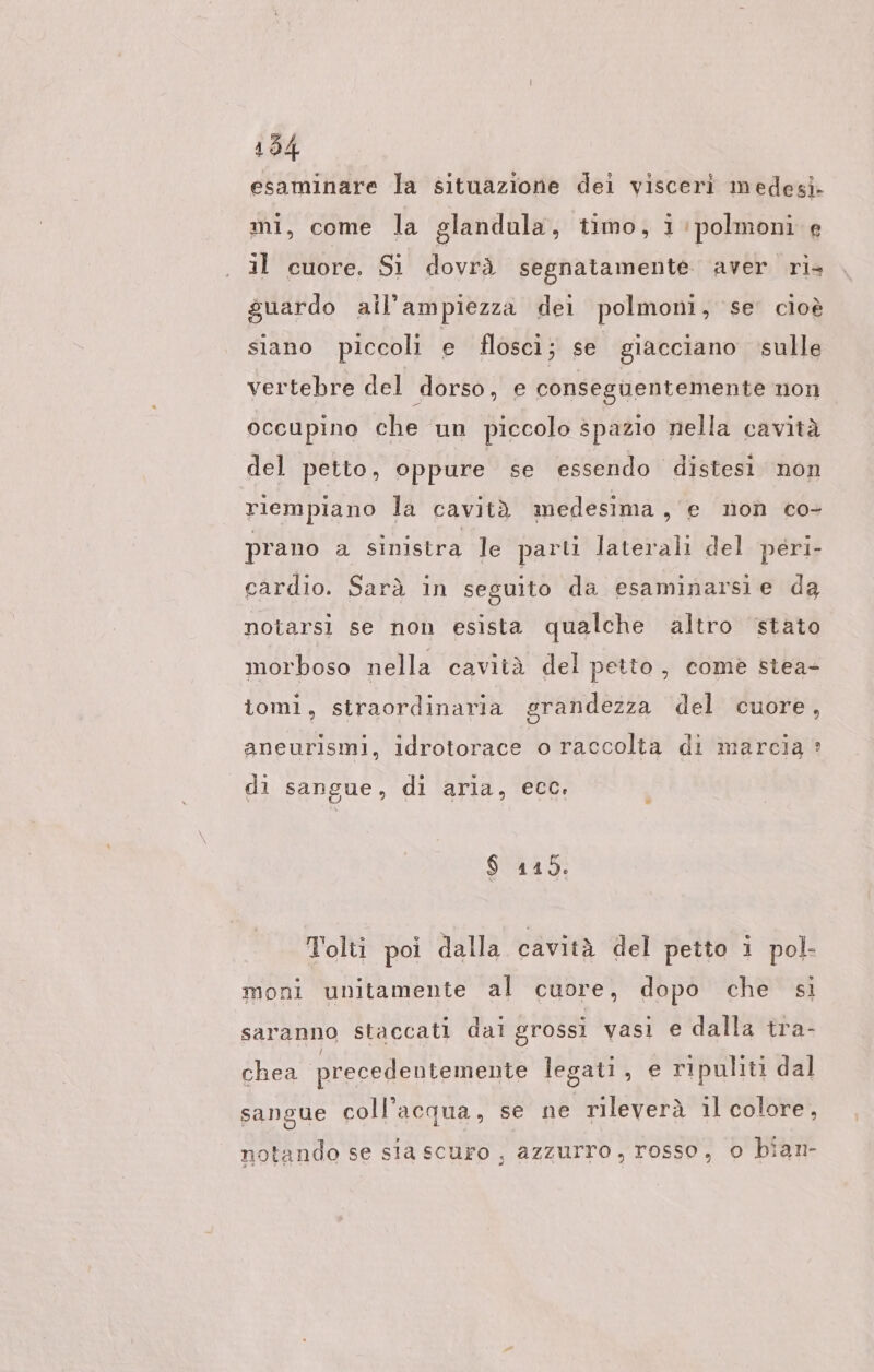 esaminare la situazione dei visceri medesi- mi, come la glandula, timo, i:polmoni e il cuore. Si dovrà segnatamente aver ri, guardo ail’ampiezza dei polmoni, se cioè siano piccoli e flösci; se giacciano sulle vertebre del dorso, e conseguentemente non occupino che un piccolo spazio nella cavità del petto, oppure se essendo distesi non riempiano la cavità medesima, e non co- prano a sinistra le parti laterali del peri- cardio. Sarà in seguito da esaminarsie da notarsi se non esista qualche altro stato morboso nella cavità del petto, comè stea- iomi, straordinaria grandezza del cuore, aneurismi, idrotorace o raccolta di marcia: di sangue, di aria, ecc, $ 115. Tolti poi dalla cavità del petto i pol- moni unitamente al cuore, dopo che si saranno staccati dal grossi vasi e dalla tra- chea precedentemente legati, e ripuliti dal sangue coll’acqua, se ne rileverà il colore, notando se sia scuro , azzurro, rosso, o bian-