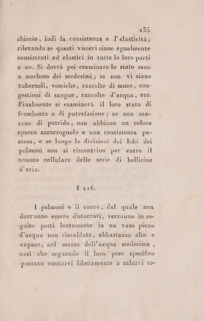 chiccio , indi la consistenza e l'elasticità; rilevando se questi visceri siano egualmente consistenti ed elasticì in tutte le loro parti o no, Si dovrà poi esaminare lo stato sano o morboso dei medesimi; se non vi siano tubercoli, vomiche, raccolte di muco, con- gestioni di sangue, raccolte d’acqua, ecc. Finalmente si esaminerà il loro stato di freschezza o di putrefazione ; se non sen- tano di putrido, non abbiano un colore ‘sporco azzurrognolo o una consistenza pa- stosa, e se lungo le divisioni dei lobi dei polmoni non sì. riscontrino per entro il tessuto cellulare delle serie di bollicine a E SIRENE, A arla. $ 116. I polmoni e il cuore, dal quale nen dovranno essere distaccati, verranno in se- guito posti lentamente in un vaso pieno d'acqua non riscaldata, abbastanza alto e capace, nel mezzo dell’acqua medesima , così che seguendo il loro peso specifico possano nuotarvi liberamente o calarvi to-