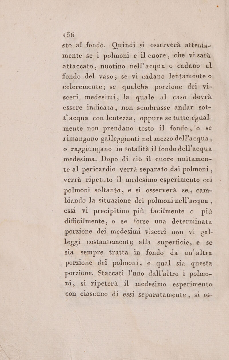 i56 | sto al fondo. Quindi sì osserverà attenta- mente se i polmoni e il cuore, che vi sarà attaccato, nuotino nell’acqua o cadano al fondo del vaso; se vi cadano lentamente o celeremente; se qualche porzione dei. vi- sceri medesimi; la quale al caso dovrà essere indicata, non sembrasse andar sot- l’acqua con lentezza, oppure se tutte egual- mente non prendano tosto il fondo, o se rimangano galleggianti nel mezzo dell'acqua, o raggiungano in totalità il fondo dell'acqua medesima. Dopo di ciò il cuore umtamen- te al pericardio verrà separato dai polmoni, verrà ripetuto il medesimo esperimento coi polmoni soltanto, e si osserverà se, cam- biando la situazione dei polmoni nell’acqua , essi vl precipitino più facilmente o più difficilmente, o se forse una determinata porzione dei medesimi visceri non vi gal- leggi costantemente alla superficie, e se sia sempre tratta in fondo da un’altra porzione del polmoni, e qual sia questa porzione. Staccati l'uno dall’altro i polmo- ni, si ripeterà il medesimo esperimento con ciascuno di essi separatamente , si os-