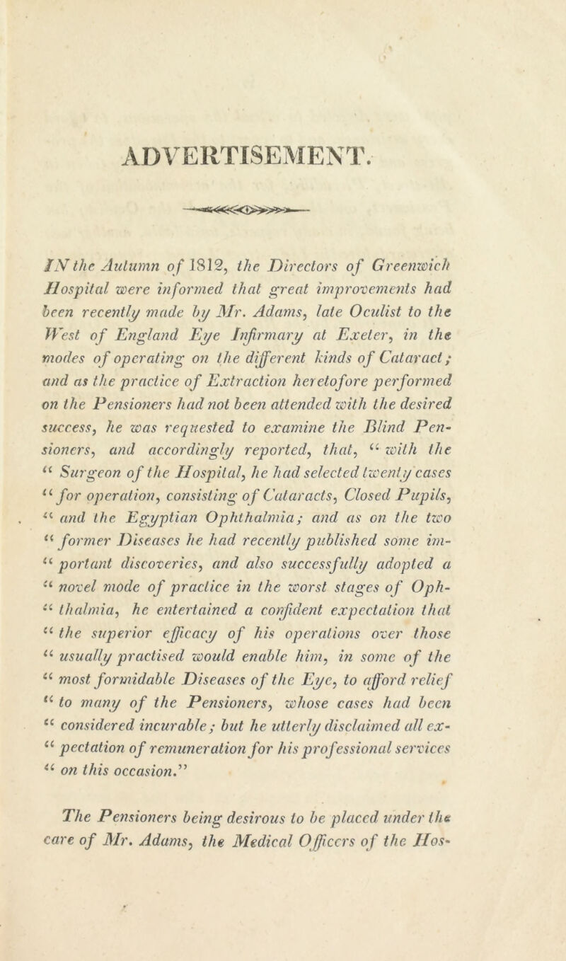 ADVERTISEMENT. IN the Autumn o/* 1812, the Directors o f GreenwicJt Hospital were informed that great improtemenis had been recently made hy Mr. Adams^ late Oenlist to the West of England Eye Injirmary at Exeter^ in the modes of operating on the different kinds of Cataract; and as the practice of Extraction heretofore performed on the Pensioners had not been attended with the desired success, he was requested to examine the Blind Pen- sioners, and accordingly reported, that, with the Surgeon of the Hospital, he had selected twenty cases for operation, consisting of Cataracts, Closed Pupils, and the Egyptian Ophthalmia; and as on the two former Diseases he had recently published some irn- portant discoteries, and also successfully adopted a novel mode of practice in the zcorst stages of Oph- thalmia, he entertained a confident expectation that the superior efficacy of his operations over those usually practised would enable him, in some of the most formidable Diseases of the Eye, to afford relief to many of the Pensioners, whose cases had been considered incurable; but he utterly disclaimed all ex- “ pectalion of remuneration for his professional sei'vices on this occasiond^ The Pensioners being desirous to he placed under the care of Mr, Adams, the Medical Officers of the Hos-