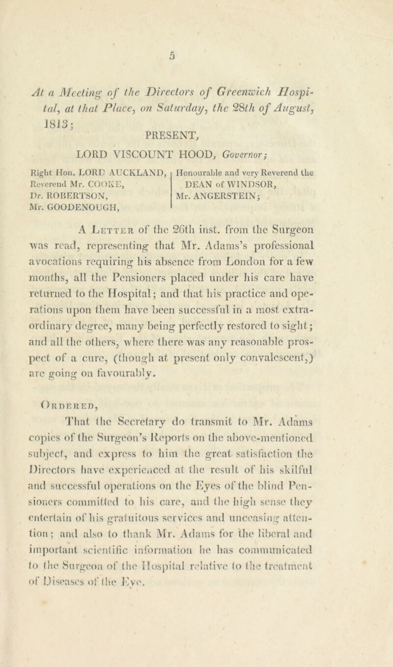 Al a Meeting of the Directors of Greenzcich Hospi- tal^ at that Place, on Saturday, the 28th of August, 1813; PRESENT, LORD VISCOUNT HOOD, Governor; Right Hon. LORD AUCKLAND, Revcrenil Mr. COOKE, Dr. ROBERTSON, Mr. GOODENOUGH, Honourable and very Reverend the DEAN of WINDSOR, Mr. ANGERSTEIN; A Letter of tlic 26tli inst. from tlie Surgeon was read, representing that Mr. Adams’s professional avocations requiring bis absence from London for a few months, all tlie Pensioners placed under liis care have retnrned to the Hospital; and tliat his practice and ope- rations upon them liave been successful in a most extra- ordinary degree, many being perfectly restored to siglit; and all the otliers, where tliere was any reasonable pros- pect of a cure, (tliongh at present only convalescent,) are going on favonral)ly. Ordered, That the Secretary do transmit to Mr. Adams copies of the Surgeon’s Rejwrts on the above-mentioned subject, and express to him tlic great satisfaction tlie Directors have experienced at tlic result of his skilful and successful operations on the Eyes of the blind Pen- sioners committed to his care, and the high sense they entertain of his gratuitous services and unceasing atten- tion; and also to thank Mr. Adams for the liberal and important scientific information he bas communicated to the Surgeon of the Hospital relative to tlie treatment of Diseases of (he Jsye.