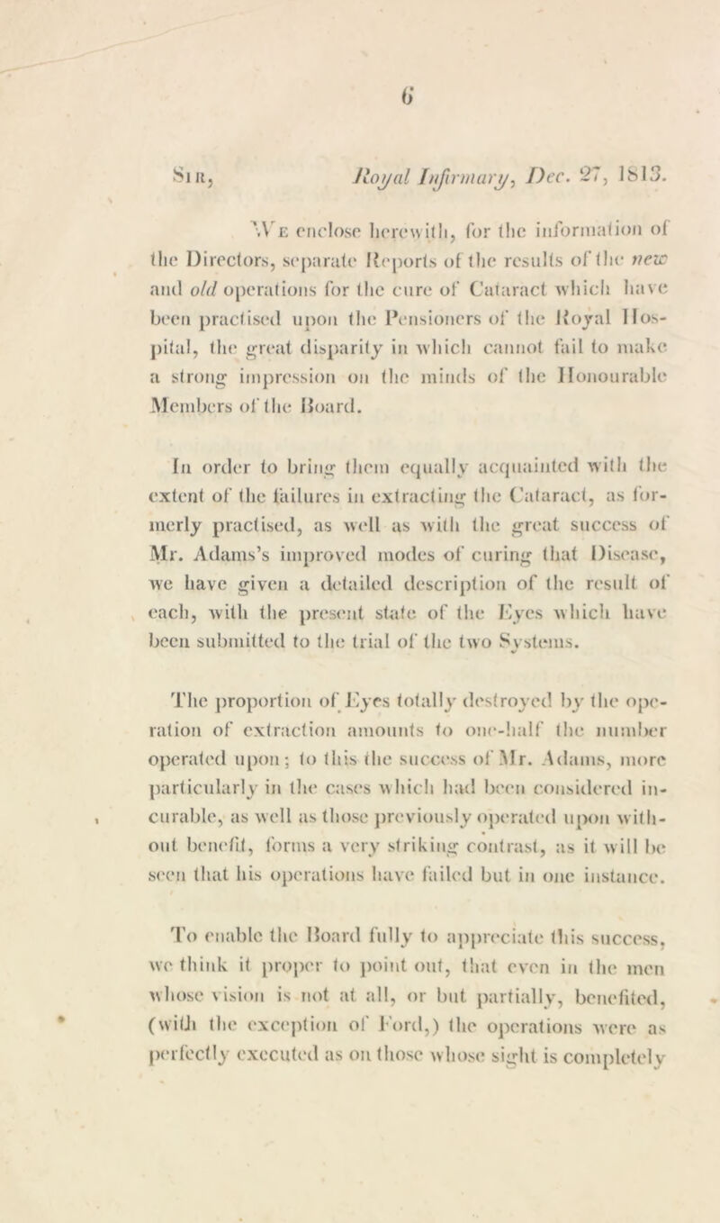 6* SiUj Jloyal [njirmurj/, Dec. 27, ISIS. We niclosn hcrcwitli, for the iiijonnation ot the Directors, separate Reports of the results of the wezr and o/d operations for the cure of Cataract Avhicli liave been practised upon tlie Pensioners of the Ivojal Hos- pital, th(' great disparity in Avliich cannot fail to make a strong impression on tlie minds of tlic Honourable Members of the Hoard. Ill order to bring them equally acquainted with the luerly practised, as Avell us with the great success of Mr. Adams’s imjiroved modes of curing that Disease, wc have given a detailed description of the result of ^ each, Avitli the present state of the Dyes which have been submitted to the trial of the two Systems. The jiroportion of J'yes totally destroyed liy the ope- ration of extraction amounts to oiu'-half the number operated upon; to this the success of Mr. Adams, more particularly in th<‘ cases w hich had been considered in- curable, as well as those jireviously operated upon w ith- out beiK'tit, forms a very striking contrast, as it will be s('en that his operatiojis have failed but in one instance. 'Fo enable the Hoard fully to a])preciate tliis success, we think it proper to jioint out, tliat even in the men whose vision is not at all, or but partially, benefited, (witJi the exception of Ford,) the operations were as perfectly executed as on those whose sight is completely