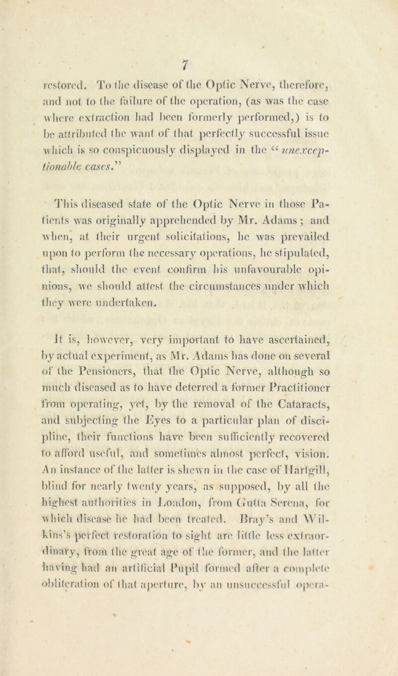 ro.s(orc(l. To liic disease of tlie Optic Nerve, therefore, and not to llie failure of the operation, (ai> was tlie case where extraction iiad heen formerly ])erforined,) is to be attributed the want of that ])erfectly successful issue w hich is so conspicuo\isly displayed in the laiexcep- tionahle cases.'*'' I'll is diseased state of the Optic Nerve in those Pa- tients was originally a])preheiided by Mr. Adams; and when, at their urgent solicitations, lie was prevailed upon to jierform the necessary oj)erations, he stipulated, that, shoidd the event confirm his unfavourable opi- nions, we should attest the circumstances under wliich they were undertaken. it is, however, very important to liave ascertained, by actual experiment, as Mr. Adams lias done on several of the Pensioners, that the Optic Nerve, although so much diseased as to luive deterred a former Practitioner from operating, yet, by the removal of tlie Cataracts, and subjecting tlie Pyes to a particular plan of disci- j)line, their functions liave been sufliciently recovered to afl'ord useful, and sometimes almost ])erfect, vision. An instance of the latter is sliewii in the case of Ilartgill, blind for nearly twenty years, as supposed, by all the highest authorities in J/Ondon, from (iutta Serena, for which disease he had been treated. Jlray’s and Mdl- kins’s perf(‘ct restoration to sight are little less extraor- dinary, from the gr(‘at age of the former, and the latter having had an artificial Pu])il formed after a comph'te obliteration of that aperture, by an unsiiccessf'nl ojiera-