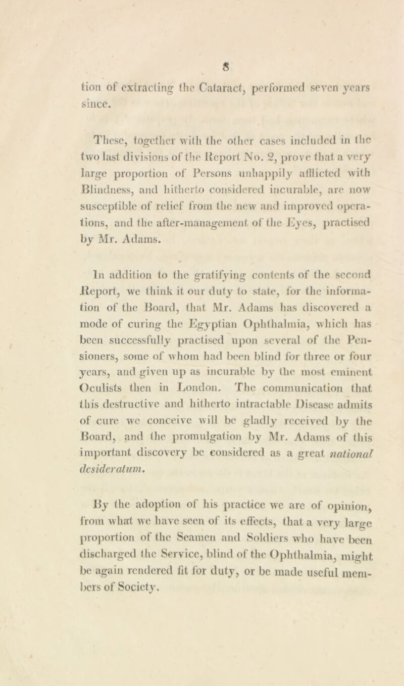 tioii of cxtracling tlie Cataract, ptM'fornietl seven years since. These, togctlicr with the other cases included in the two last divisions of tlie Itcport No. 2, prove that a very large proportion of i*ersons unhapj)ily atllicted with Jilindiiess, and hitherto considered incurable, are now susceptible of relief from the new and iinjiioved opera- tions, and the after-management of the J^iyes, j)ractised by Mr. Adams. In addition to the gratifying contents of the second lleport, we think it our duly to state, for the informa- tion of the Board, that Mr. Adams has discovered a mode of curing the Egyptian Ophthalmia, which has been successfully practised upon several of the Pen- sioners, some of w lioni had been blind for three or four years, and given up as incurable by the most eminent Oculists then in London. The communication that this destructive and hitherto intractable Disease admits of cure we conceive will be gladly received by the Board, and the promulgation by Mr. Adams of this important discovery be considered as a great national desideratum. the adoption of his practice wc are of opinion, from what we have seen of its effects, that a very large proportion of the Seamen and Soldiers who have been discharged the Service, blind of the Ojdithalmia, might Ix' again rendered fit for duty, or be made useful mem- bers of Society.