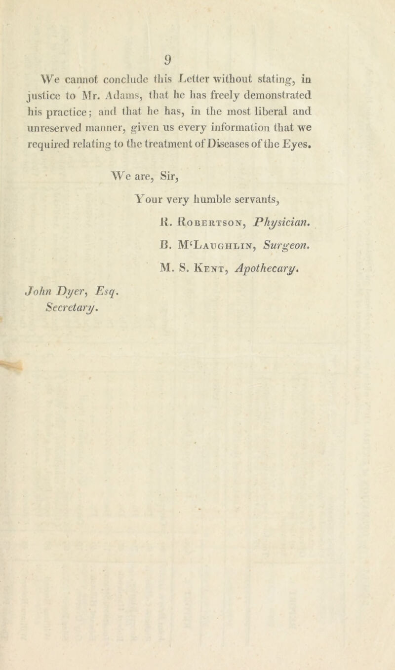 We cannot concliitlc tliis Letter without stating, in justice to ISir. Adams, that he has freely demonstrated liis practice; and tliat he has, in tlic most liberal and unreserved manner, given us every information that we required relating to the treatment of Diseases of the Eyes, We are. Sir, Your very humble servants, K. lloBERTSON, Physician. B. McLaughlin, Surgeon. M. S. Kent, Apothecary. John Dyer^ Esq.