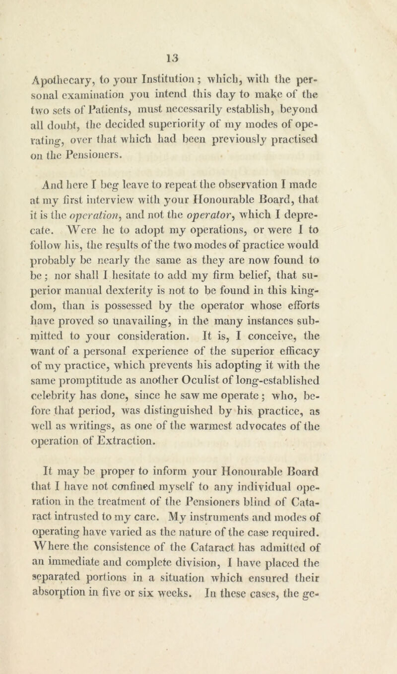 Apotliecary, to your Institution ; ^vhicb, with ttie per- sonal examination you intend this day to make of the two sets of Patients, must necessarily establish, beyond all doubt, the decided superiority of my modes of ope- vatiuf^, over tliat which had been previously practised on the Pensioners. And here I beg leave to repeat tlie observation I made at my first interview with your Honourable Board, that it is the operation^ and not the operator^ which I depre- cate. Were lie to adopt my operations, or were 1 to follow Ids, the results of the two modes of practice would probably be nearly the same as they are now found to be ; nor shall I hesitate to add my firm belief, that su- perior manual dexterity is not to be found in this king- dom, than is possessed by the operator whose efforts have proved so unavailing, in the many instances sub- ndtted to your consideration. It is, I conceive, the want of a personal experience of the superior efficacy of my practice, which prevents his adopting it with the same promptitude as another Oculist of long-established celebrity has done, since he saw me operate ; who, be- fore that period, was distinguished by his. practice, as well as writings, as one of the warmest advocates of the operation of Extraction. It may be proper to inform your Honourable Board that I have not confined myself to any individual ope- ration in the treatment of tlie Pensioners blind of Cata- ract intrusted to my care. My instruments and modes of operating have varied as the nature of the case required. Where the consistence of the Cataract has admitted of an immediate and complete division, I have placed the separated portions in a situation which ensured their absorption in five or six weeks. In these cases, the gc-