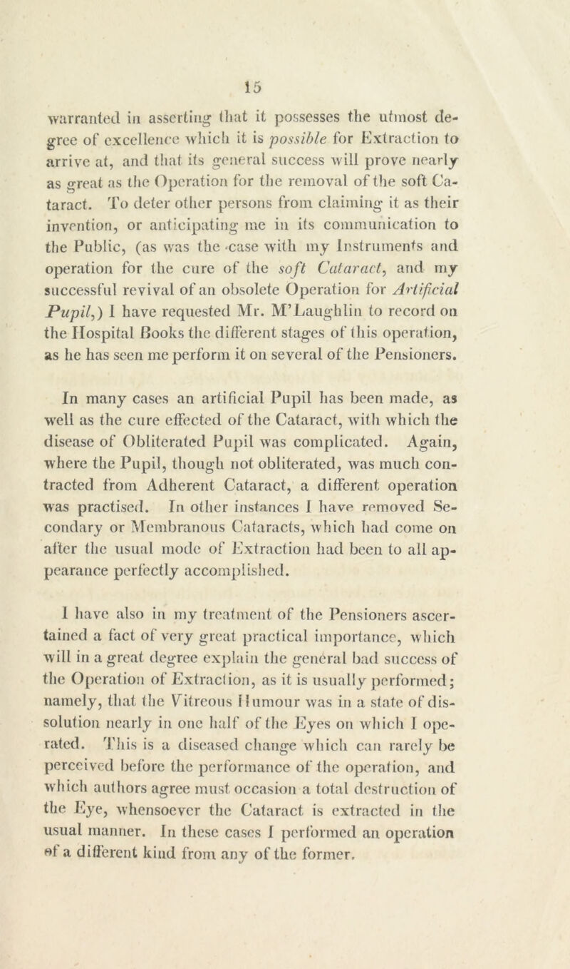 warranted in asserting (liat it possesses the utmost de- gree of excellence which it is possible for Extraction to arrive at, and that its general success will prove nearly as great as the Operation for the removal of the soft Ca- taract. To deter other persons from claiming it as their invention, or anticipating me in its communication to the Public, (as was the -case w'ith my Instruments and operation for the cure of the soft Cataract^ and my successful revival of an obsolete Operation for Artificial Pupil A 1 have requested Mr. M’Laughlin to record on the Hospital Books the different stages of this operation, as he has seen me perform it on several of the Pensioners. In many cases an artificial Pupil has been made, as w'ell as the cure effected of the Cataract, with which the disease of Obliterated Pupil was complicated. Again, where the Pupil, though not obliterated, was much con- tracted from Adherent Cataract, a different operation was practised. In other instances 1 have removed Se- condary or Membranous Cataracts, which had come on after the usual mode of Extraction had been to all ap- pearance perfectly accomplished. 1 have also in my treatment of the Pensioners ascer- tained a fact of very great practical importance, which will in a great degree explain the general bad success of the Operation of Extraclion, as it is usually performed; namely, that the Vitreous Humour was in a state of dis- solution nearly in one half of the Eyes on which I ope- rated. '^['his is a diseased change which can rarely be perceived before the performance of the operation, and which authors agree must occasion a total destruction of the Eye, whensoever the Cataract is extracted in the usual manner. In these cases 1 performed an operation ol a different kind from any of the former.