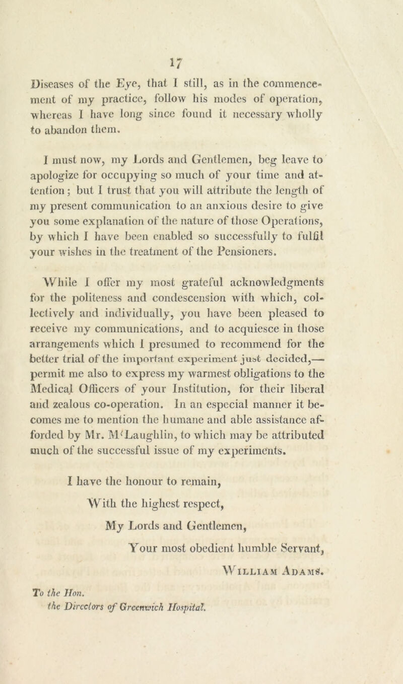 1/ Diseases of tlie Eye, that 1 still, as in the commence- ment of my practice, follow his modes of operation, whereas 1 have long since found it necessary wholly to abandon them. I must now, my Jjords and Gentlemen, beg leave to' apologize for occupying so much of your time and at- tention ; but I trust that you will attribute the length of my present communication to an anxious desire to give you some explanation of the nature of those Operations, by which I have been enabled so successfully to fulfil your wishes in the treatment of the Pensioners. While I offer my most grateful acknowledgments for the politeness and condescension with which, col- lectively and individually, you have been pleased to receive my communications, and to acquiesce in those arrangements which 1 presumed to recommend for the better trial of the important experiment just decided,—■ permit me also to express my warmest obligations to the Medical Officers of your Institution, for their liberal aiid zealous co-operation. In an especial manner it be- comes me to mention the humane and able assistance af- forded by Mr. M'^Laughlin, to which may be attributed much of the successful issue of my experiments. I have the honour to remain, With the highest respect, My Lords and Gentlemen, Your most obedient humble Servant, William Adam^. To ihe Hon. the Directors of Greenxoich Hospital.