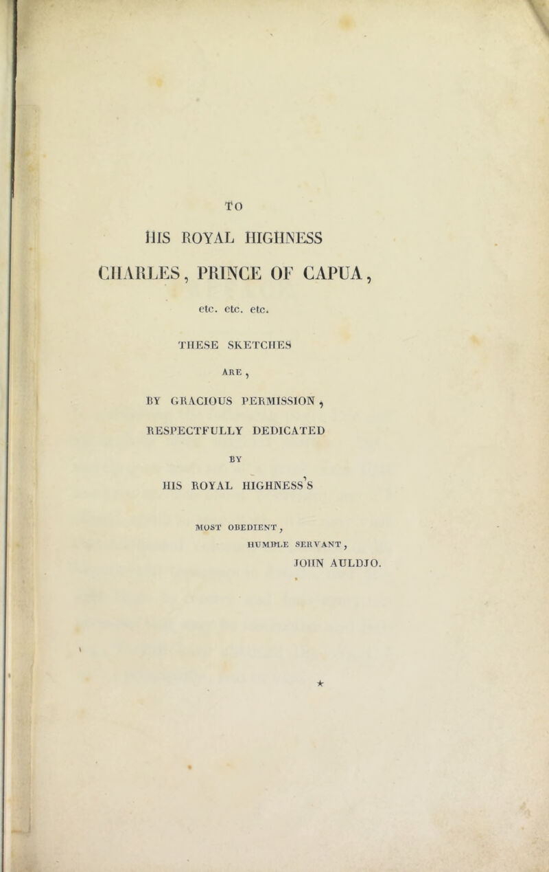 TO Ills ROYAL HIGHNESS CHARLES, PRINCE OF CAPUA, etc. etc. etc. THESE SKETCHES ARK , BY GRACIOUS PERMISSION , RESPECTFULLY DEDICATED BY HIS ROYAL HIGHNESS’S MOST OBEDIENT , HUMBLE SERVANT, JOHN AULDJO. A