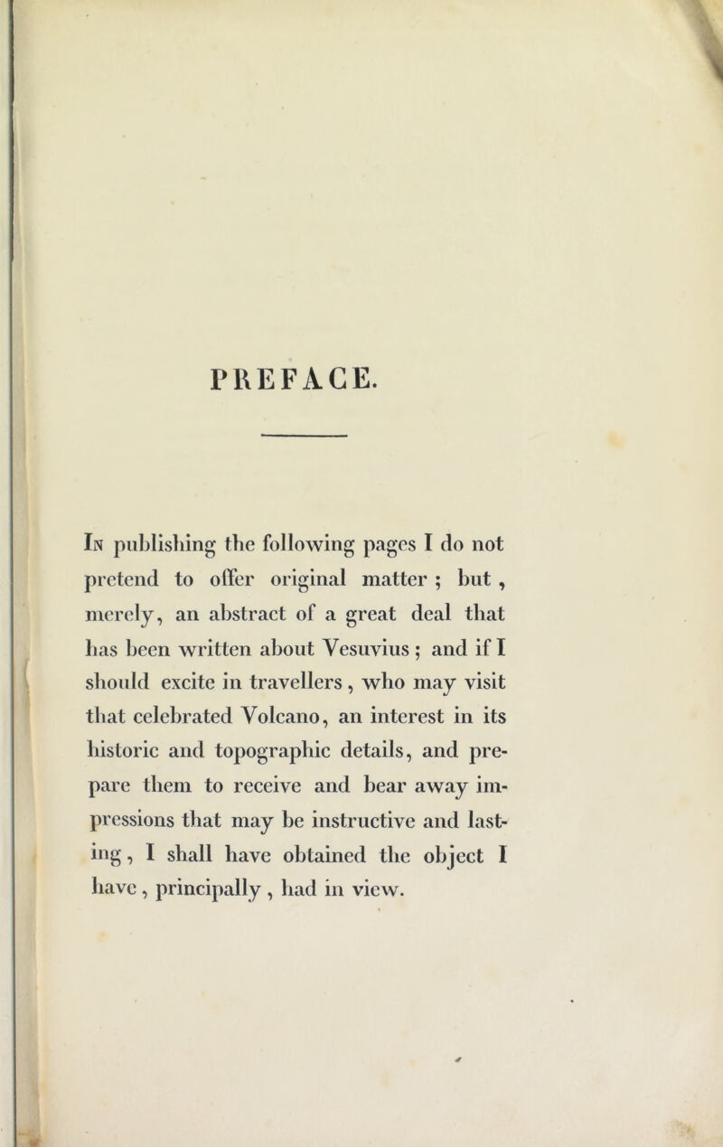 PREFACE. In publishing the following pages I do not pretend to offer original matter ; but , merely, an abstract of a great deal that has been written about Vesuvius ; and if I should excite in travellers , who may visit that celebrated Volcano, an interest in its historic and topographic details, and pre- pare them to receive and bear away im- pressions that may be instructive and last- ing , I shall have obtained tbe object I have , principally , had in view.