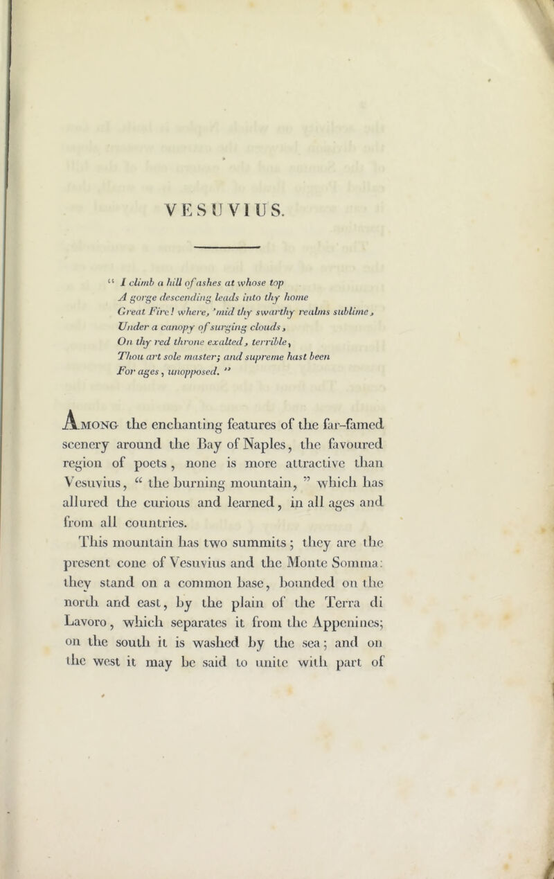 “ 1 climb a hill of ashes at whose lop A gorge descending leads into thy home Great Fire! where, ’mid thy swarthy realms sublime, Under a canopy of surging clouds , On lliy red throne exalted, terrible, Thou art sole master; and supreme hast been For ages, unopposed. “ JVmong the enchanting features of the far-famed scenery around the Bay of Naples, the favoured region of poets , none is more attractive than Vesuvius, “ die burning mountain, ” which has allured the curious and learned, in all ages and from all countries. This mountain has two summits ; they are the present cone of Vesuvius and the Monte Somma: they stand on a common base, bounded on the nordi and east, by the plain of the Terra di Lavoro, which separates it from the Appenines; on the south it is washed by the sea; and on die west it may be said to unite with part of