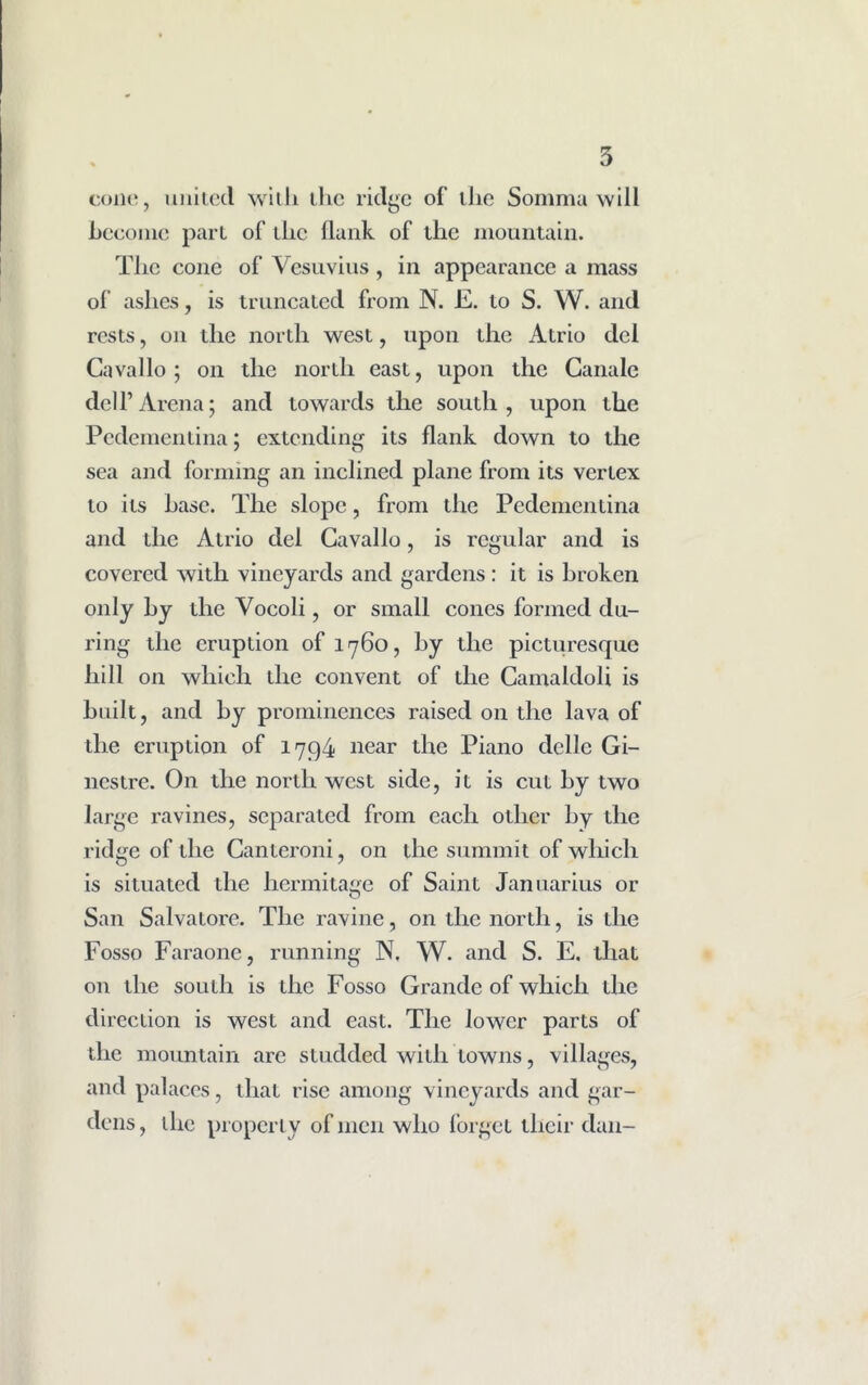 cone, united with the ridge of the Somma will become part of the flunk of the mountain. The cone of Vesuvius , in appearance a mass of ashes, is truncated from N. E. to S. W. and rests, on the north west, upon the Atrio del Cavallo; on the north east, upon the Canale dell’Arena; and towards the south, upon the Pedementina; extending its flank down to the sea and forming an inclined plane from its vertex to its base. The slope, from the Pedementina and the Atrio del Cavallo, is regular and is covered with vineyards and gardens: it is broken only by the Vocoli, or small cones formed du- ring the eruption of 1760, by the picturesque hill on which the convent of the Camaldoli is built, and by prominences raised on the lava of the eruption of 1794 near the Piano dellc Gi- nestre. On the northwest side, it is cut by two large ravines, separated from each other by the ridge of the Canteroni, on the summit of which is situated the hermitage of Saint Januarius or San Salvatore. The ravine, on the north, is the Fosso Faraone, running N. W. and S. E. that on the south is the Fosso Grande of which the direction is west and east. The lower parts of the mountain are studded with towns, villages, and palaces, that rise among vineyards and gar- dens, ihc properly of men who forget their dan-