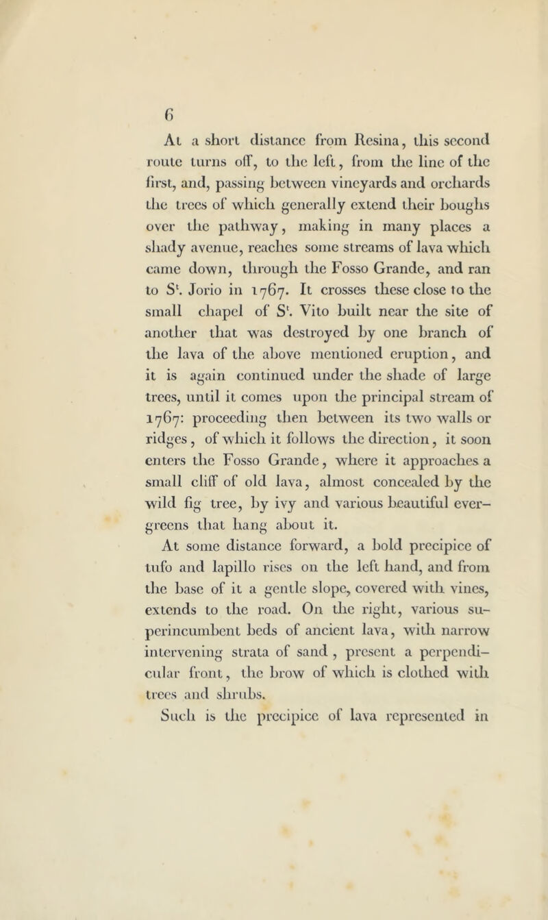 At a shorl distance from Resina, this second route turns oil, to the left, from the line of the first, and, passing between vineyards and orchards the trees of which generally extend their boughs over the pathway, making in many places a shady avenue, reaches some streams of lava which came down, through the Fosso Grande, and ran to S'. Jorio in 1767. It crosses these close to the small chapel of S'. Vito built near the site of another that was destroyed by one branch of the lava of the above mentioned eruption, and it is again continued under the shade of large trees, until it comes upon the principal stream of 1767: proceeding then between its two walls or ridges , of which it follows the direction, it soon enters the Fosso Grande, where it approaches a small cliff of old lava, almost concealed by the wild fig tree, by ivy and various beautiful ever- greens that hang about it. At some distance forward, a bold precipice of lufo and lapillo rises on the left hand, and from the base of it a gentle slope, covered with vines, extends to the road. On the right, various su- perincumbent beds of ancient lava, with narrow intervening strata of sand , present a perpendi- cular front, the brow of which is clothed with trees and shrubs. Such is the precipice of lava represented in