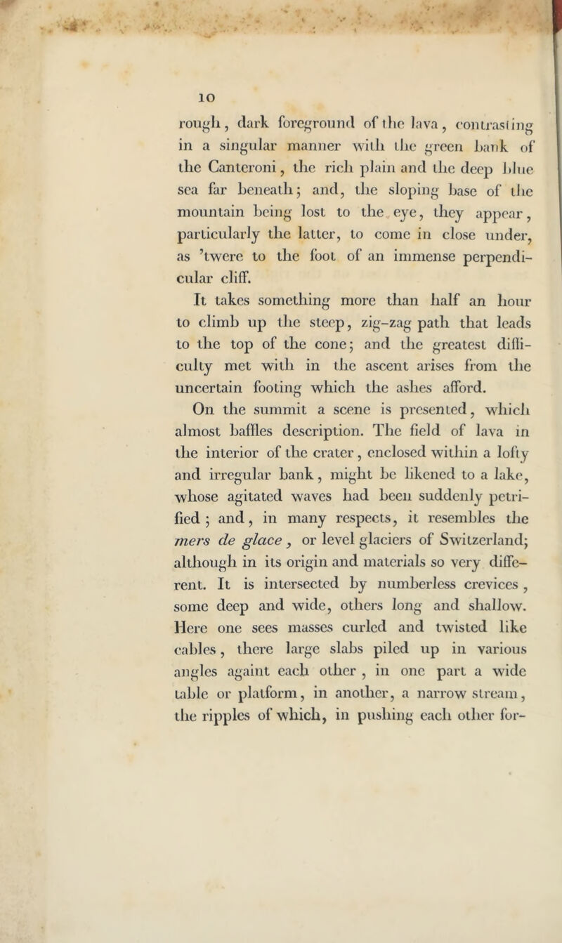 io rough, dark foreground of the lava, contrasting in a singular manner with the green hank of the Cantcroni, the rich plain and the deep blue sea far beneath; and, the sloping base of the mountain being lost to the eye, they appear, particularly the latter, to come in close under, as ’twere to the loot of an immense perpendi- cular cliff. It takes something more than half an hour to climb up the steep, zig-zag path that leads to the top of the cone; and the greatest difli- culty met with in the ascent arises from the uncertain footing which the ashes afford. On the summit a scene is presented, which almost baffles description. The field of lava in the interior of the crater, enclosed within a lofty and irregular bank, might be likened to a lake, whose agitated waves had been suddenly petri- fied ; and, in many respects, it resembles the rners cle glace, or level glaciers of Switzerland; although in its origin and materials so very diffe- rent. It is intersected by numberless crevices , some deep and wide, others long and shallow. Here one sees masses curled and twisted like cables, there large slabs piled up in various angles againt each other , in one part a wide table or platform, in another, a narrow stream, the ripples of which, in pushing each other for-