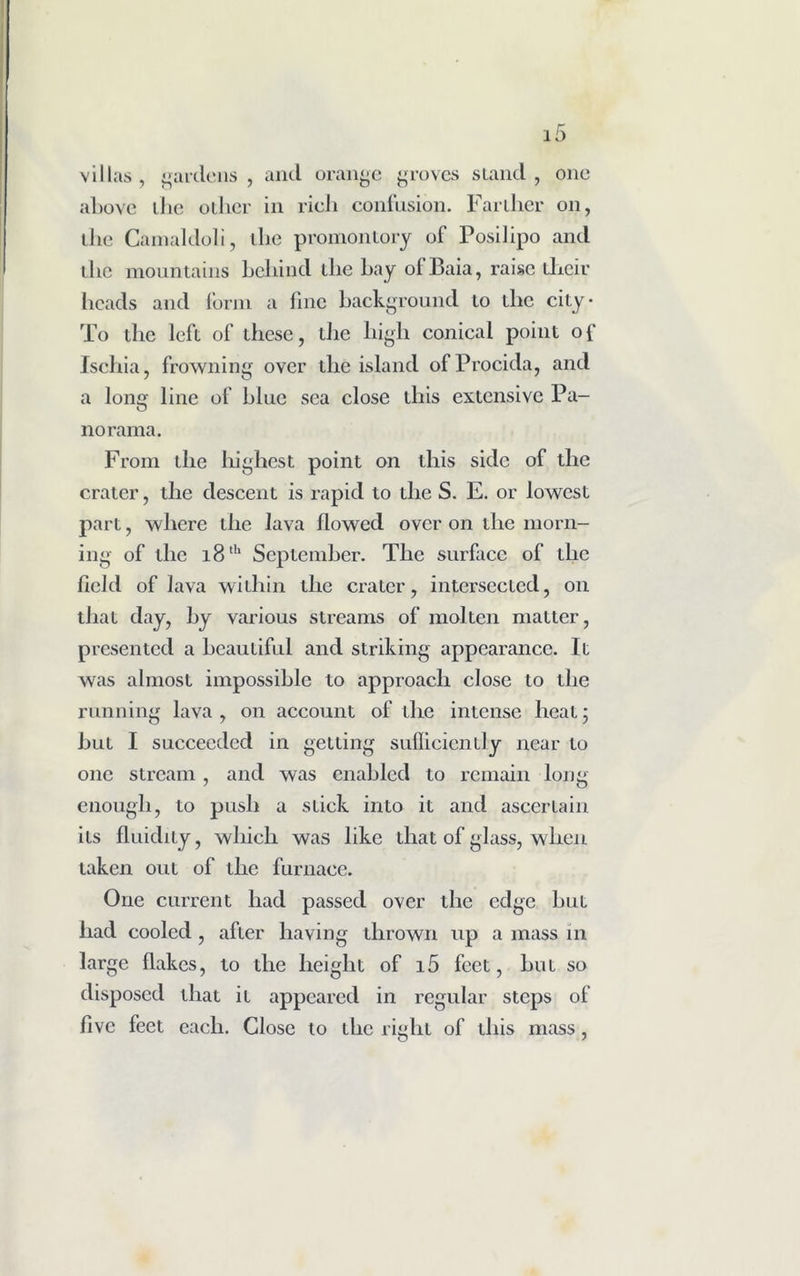 villas, gardens, and orange groves stand, one above the oilier in rieJi confusion. Farther on, the Canialdoli, the promontory of Posilipo and the mountains behind tlie hay ofBaia, raise their heads and form a fine background to the city* To the left of these, the high conical point of Ischia, frowning over the island of Procida, and a long line of blue sea close this extensive Pa- norama. From the highest point on this side of the crater, the descent is rapid to the S. E. or lowest part, where the lava flowed over on the morn- ing of the i8lh September. The surface of the field of lava within the crater, intersected, on that day, by various streams of molten matter, presented a beautiful and striking appearance. It was almost impossible to approach close to the running lava, on account of the intense heal; hut I succeeded in getting suflicienlly near to one stream, and was enabled to remain long enough, to push a stick into it and ascertain its fluidity, which was like that of glass, when taken out of the furnace. One current had passed over the edge but had cooled, after having thrown up a mass in large flakes, to the height of i5 feet, but so disposed that it appeared in regular steps of five feet each. Close to the right of this mass,