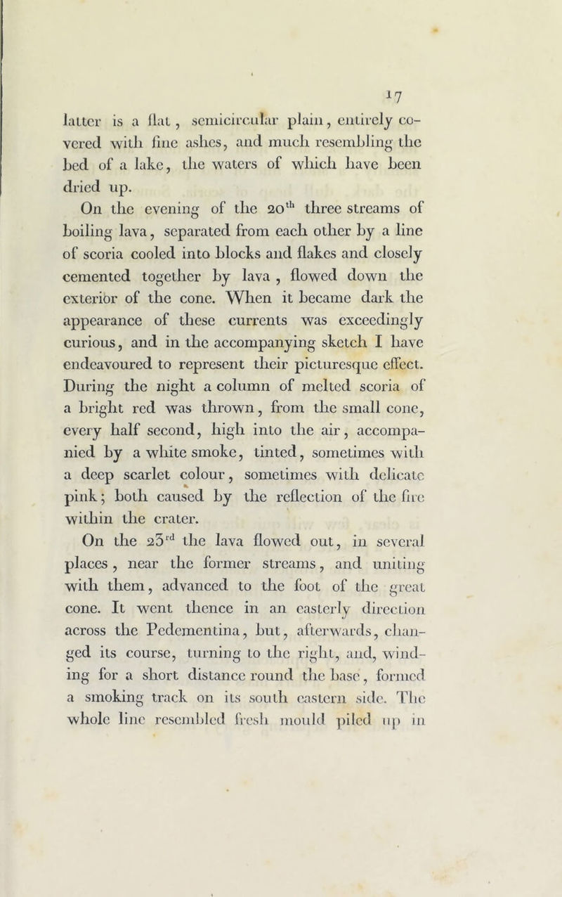 *7 latter is a flat, semicircular plain, entirely co- vered witli line ashes, and much resembling the bed of a lake, the waters of which have been dried up. On the evening of the 20th three streams of boiling lava, separated front each other by a line of scoria cooled into blocks and flakes and closely cemented together by lava , flowed down the exterior of the cone. When it became dark the appearance of these currents was exceedingly curious, and in the accompanying sketch I have endeavoured to represent their picturesque effect. During the night a column of melted scoria of a bright red was thrown, from the small cone, every half second, high into the air, accompa- nied by a white smoke, tinted, sometimes with a deep scarlet colour, sometimes with delicate pink; both caused by the reflection of the fire within the crater. On the 25ld the lava flowed out, in several places , near the former streams, and uniting with them, advanced to the foot of the great cone. It went tlicncc in an easterly direction across the Pedcmentina, but, afterwards, chan- ged its course, turning to the right, and, wind- ing for a short distance round the hase, formed a smoking track on its south eastern side. The whole line resembled fresh mould piled up in