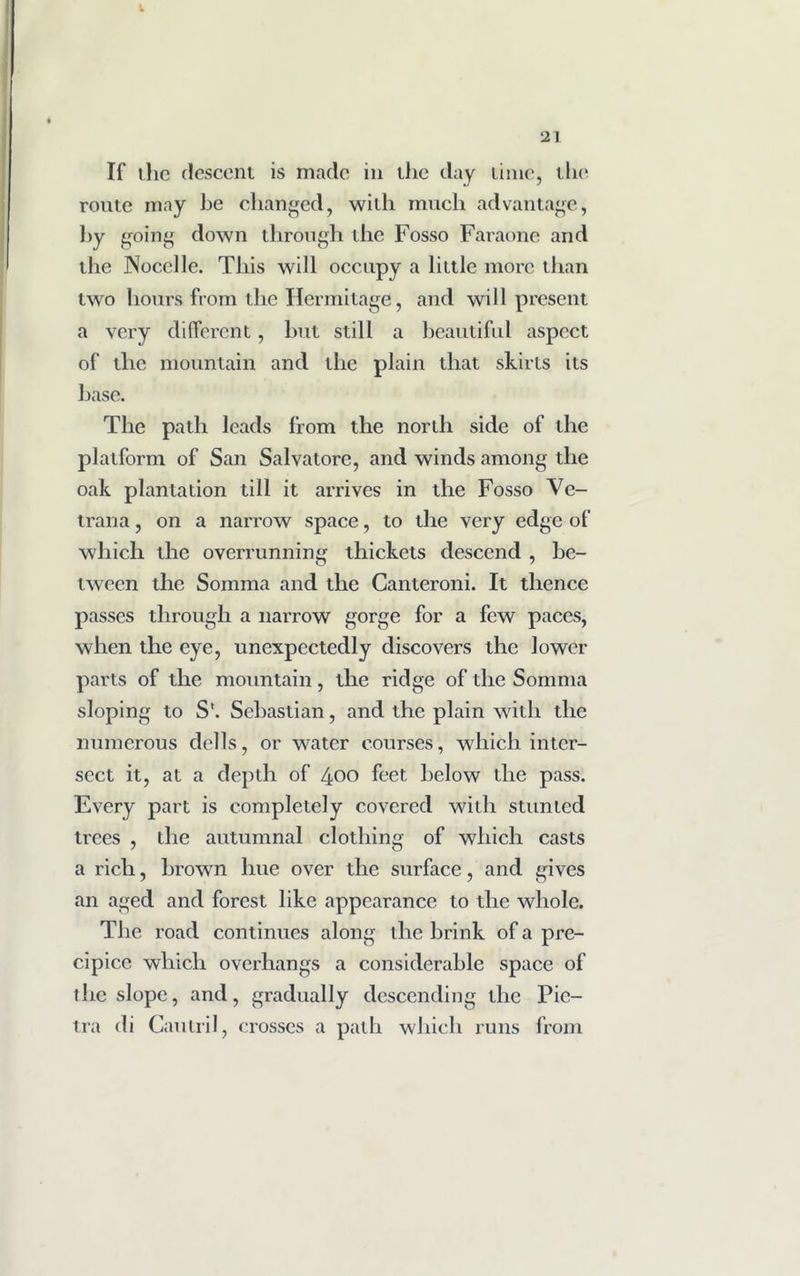 If the descent is made in the day time, the route may he changed, with much advantage, hy going down through the Fosso Faraone and the Nocclle. This will occupy a little more than two hours from the Hermitage, and will present a very different, but still a beautiful aspect of the mountain and the plain that skirts its base. The path leads from the north side of the platform of San Salvatore, and winds among the oak plantation till it arrives in the Fosso Ve- trana, on a narrow space, to the very edge of which the overrunning thickets descend , be- tween the Somma and the Canteroni. It thence passes through a narrow gorge for a few paces, when the eye, unexpectedly discovers the lower parts of the mountain, the ridge of the Somma sloping to S'. Sebastian, and the plain with the numerous dells, or water courses, which inter- sect it, at a depth of 400 feet below the pass. Every part is completely covered with stunted trees , the autumnal clothing of which casts a rich, brown hue over the surface, and gives an aged and forest like appearance to the whole. The road continues along the brink of a pre- cipice which overhangs a considerable space of the slope, and, gradually descending the Pic- tra di Gautril, crosses a path which runs from