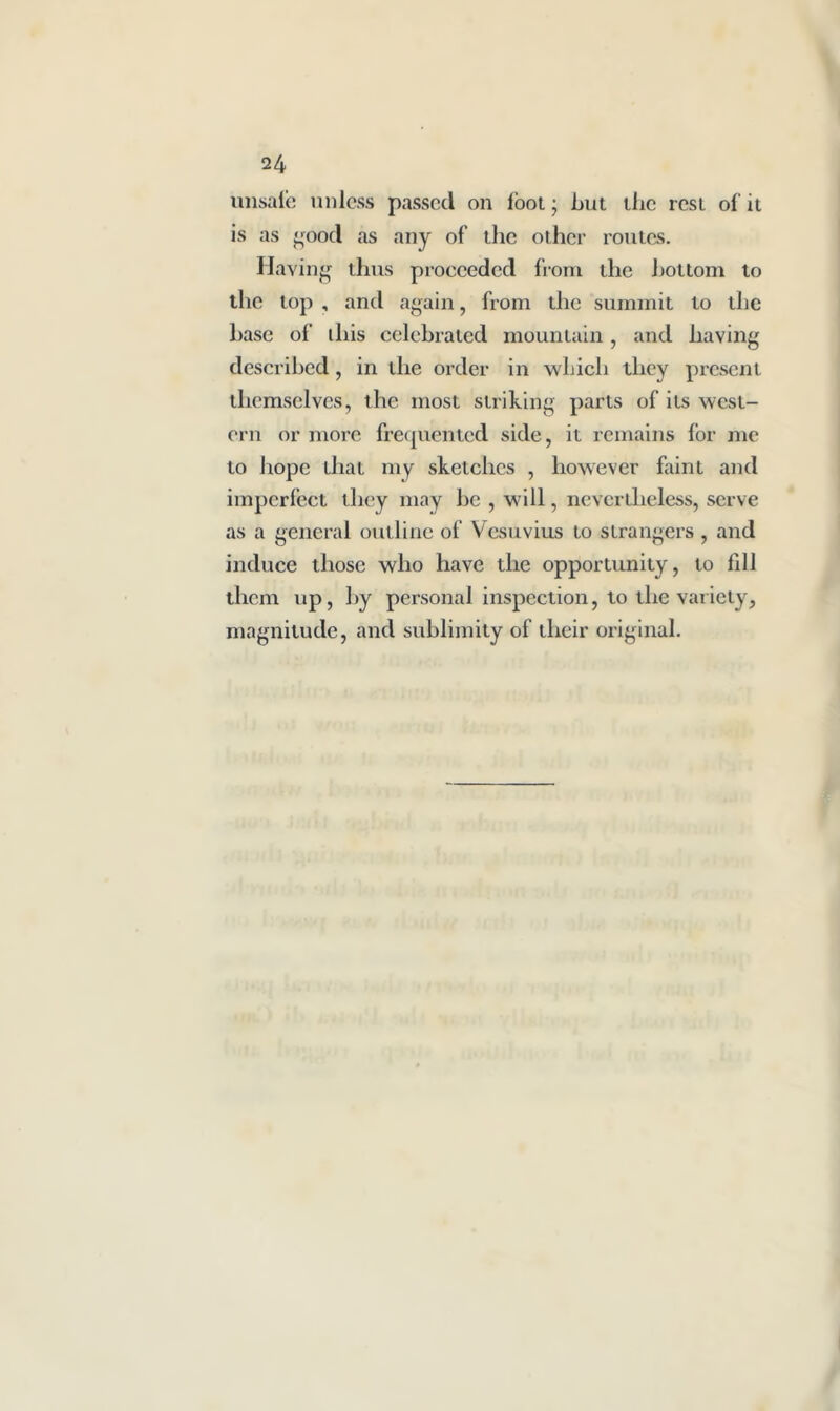unsafe unless passed on foot • but ilic resi of it is as good as any of tlie other routes. Having tlms proceeded front the bottom to the lop , and again, from the summit to the base of ibis celebrated mountain, and having described , in the order in which they present themselves, the most striking parts of its west- ern or more frequented side, it remains for me to hope that my sketches , however faint and imperfect they may he , will, nevertheless, serve as a general outline of Vesuvius to strangers , and induce those who have the opportunity, to fill them up, by personal inspection, to the variety, magnitude, and sublimity of their original.