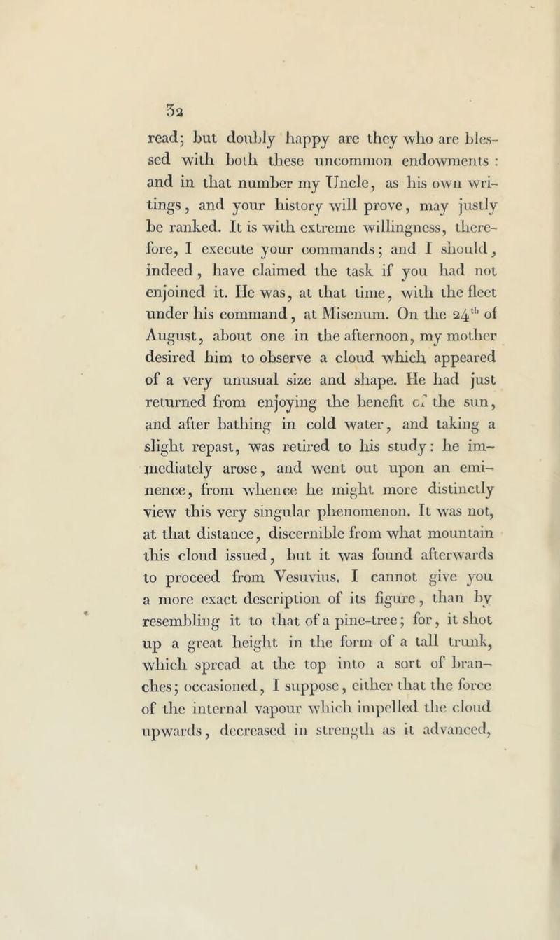 3a read; but doubly happy are they who are bles- sed with boih these uncommon endowments : and in that number my Uncle, as his own wri- tings , and your history will prove, may justly be ranked. It is with extreme willingness, there- fore, I execute your commands; and I should, indeed, have claimed the task if you had not enjoined it. He was, at that time, with the fleet under his command, at Misenum. On the 24th of August, about one in the afternoon, my mother desired him to observe a cloud which appeared of a very unusual size and shape. He had just returned from enjoying the benefit cl the sun, and after bathing in cold water, and taking a slight repast, was retired to his study: he im- mediately arose, and went out upon an emi- nence, from whence he might more distinctly view this very singular phenomenon. It was not, at that distance, discernible from what mountain this cloud issued, but it was found afterwards to proceed from Vesuvius. I cannot give you a more exact description of its figure, than by resembling it to that of a pine-tree; for, it shot up a great height in the form of a tall trunk, which spread at the top into a sort of bran- ches; occasioned, I suppose, either that the force of the internal vapour which impelled the cloud upwards, decreased in strength as it advanced,