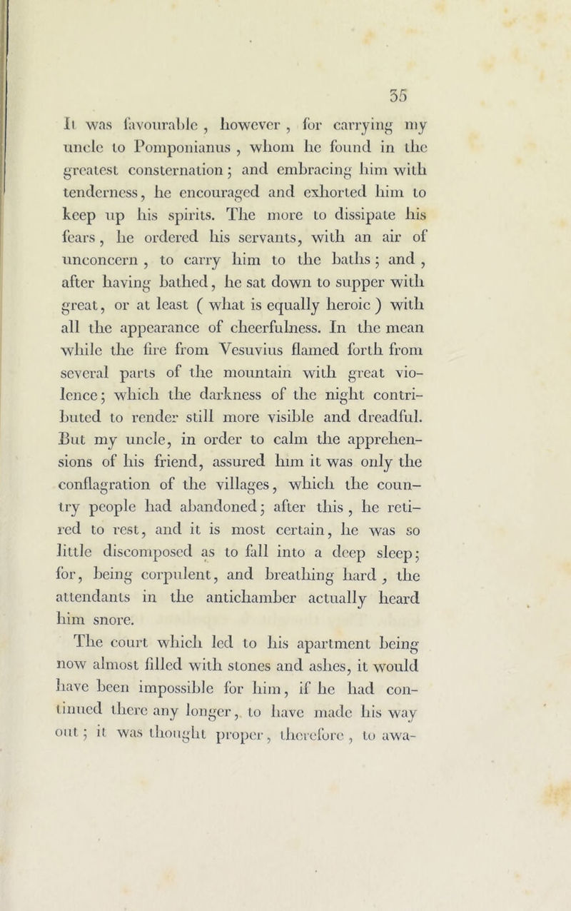 11 was favourable , however , for carrying my uncle to Pomponianus , whom he found in the greatest consternation; and embracing him with tenderness, lie encouraged and exhorted him to keep up his spirits. The more to dissipate his fears, he ordered his servants, with an air of unconcern , to carry him to the baths; and , after having bathed, he sat down to supper with great, or at least ( what is equally heroic ) with all the appearance of cheerfulness. In the mean while the lire from Vesuvius flamed forth from several parts of the mountain with great vio- lence; which the darkness of the night contri- buted to render still more visible and dreadful. But my uncle, in order to calm the apprehen- sions of his friend, assured linn it was only the conflagration of the villages, which the coun- try people had abandoned; after this , he reti- red to rest, and it is most certain, he was so little discomposed as to fall into a deep sleep; for, being corpulent, and breathing hard, the attendants in the antichamber actually heard him snore. The court which led to his apartment being now almost filled with stones and ashes, it would have been impossible for him, if he had con- tinued there any longer, to have made his way out; it was thought proper, therefore, to awa-