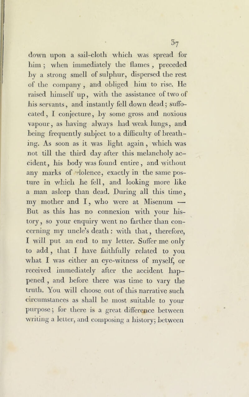 °7 down upon a sail-cloth which was spread for him ; when immediately the flames , preceded by a strong smell of sulphur, dispersed the rest of the company , and obliged him to rise, lie raised himself up, with the assistance of two of his servants, and instantly fell down dead; suffo- cated , I conjecture, hy some gross and noxious vapour, as having always had weak lungs, and being frequently subject to a difficulty of breath- ing. As soon as it was light again, which was not till the third day after this melancholy ac- cident, his body was found entire, and whliout any marks of dolence, exactly in the same pos- ture in which he fell, and looking more like a man asleep than dead. During all this time, my mother and I, who were at Misenum — But as this has no connexion with your his- tory , so your enquiry went no farther than con- cerning my uncle’s death: with that, therefore, I will put an end to my letter. Suffer me only to add, that I have faithfully related to you what I was either an eye-witness of myself, or received immediately after the accident hap- pened , and before there was time to vary the truth. You will choose out of this narrative such circumstances as shall be most suitable to your purpose; for there is a great difference between writing a letter, and composing a liistoryj between