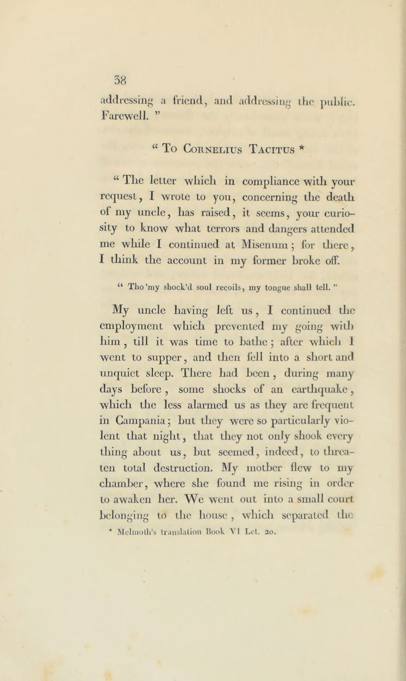 addressing a friend, and addressing the public. Farewell. ” u To Cornelius Tacitus * “ The letter which in compliance with your request, I wrote to you, concerning the death of my uncle, has raised, it seems, your curio- sity to know what terrors and dangers attended me while I continued at Misenum; for there, I think the account in my former broke off. “ Tho’my shock’d soul recoils, my tongue shall tell.  My uncle having left us, I continued the employment which prevented my going with him , till it was time to bathe ; after which 1 went to supper, and then fell into a short and unquiet sleep. There had been , during many days before, some shocks of an earthquake, which the less alarmed us as they arc frequent in Campania 5 but they were so particularly vio- lent that night, that they not only shook every thing about us, but seemed, indeed, to threa- ten total destruction. My mother flew to my chamber, where she found me rising in order to awaken her. We went out into a small court belonging to the house, which separated die * Melmolli’s translation Book VI Let. 20.