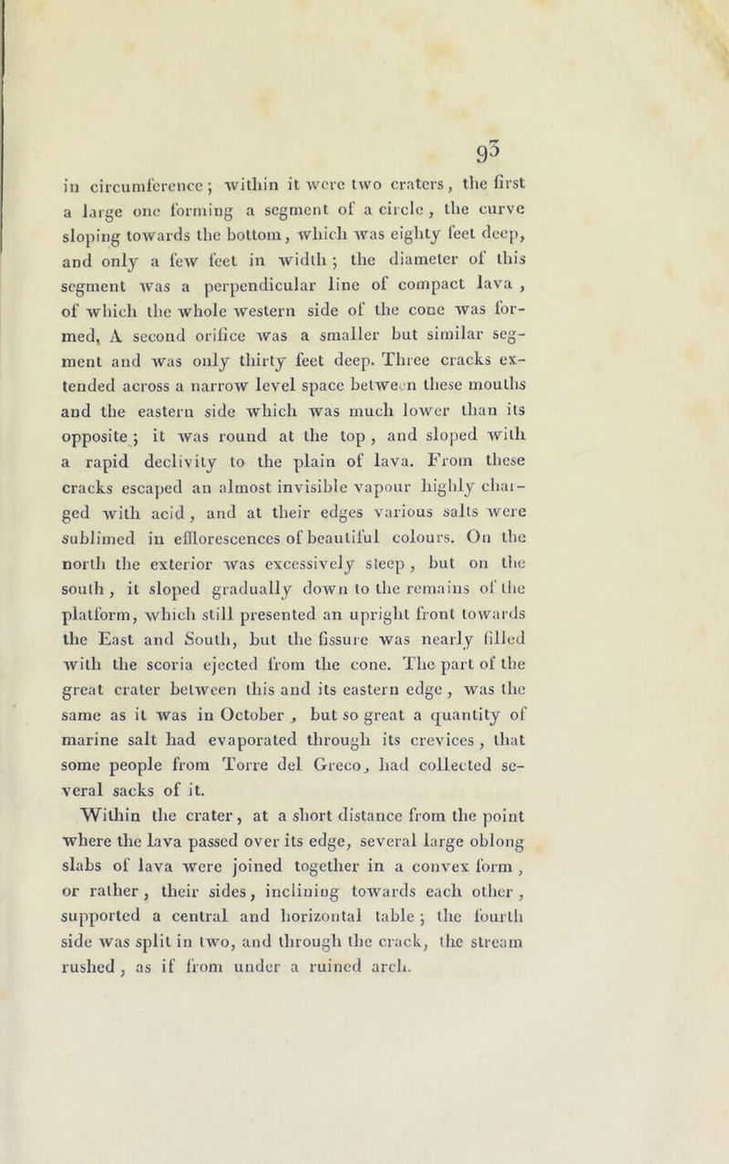 in circumference; within it were two craters, the first a large one forming a segment of a circle , the curve sloping towards the bottom, which was eighty feet deep, and only a few feet in width ; the diameter of this segment was a perpendicular line ol compact lava , of which the whole western side oi the cone was for- med, A second orifice was a smaller hut similar seg- ment and was only thirty feet deep. Three cracks ex- tended across a narrow level space between these mouths and the eastern side which was much lower than its opposite ; it was round at the top , and sloped with a rapid declivity to the plain of lava. From these cracks escaped an almost invisible vapour highly char- ged with acid , and at their edges various salts were sublimed in elllorescences of beaulilul colours. On the north the exterior was excessively steep , but on the south, it sloped gradually down to the remains oflhe platform, which still presented an upright front towards the East and South, but the fissure was nearly filled with the scoria ejected from the cone. The part ol' the great crater between this and its eastern edge , was the same as it was in October but so great a quantity of marine salt had evaporated through its crevices , that some people from Torre del Greco^ had collected se- veral sacks of it. Within the crater, at a short distance from the point where the lava passed over its edge, several large oblong slabs of lava were joined together in a convex form , or rather, their sides, inclining towards each other, supported a central and horizontal table ; the fourth side was split in two, and through the crack, the stream rushed , as if from under a ruined arch.