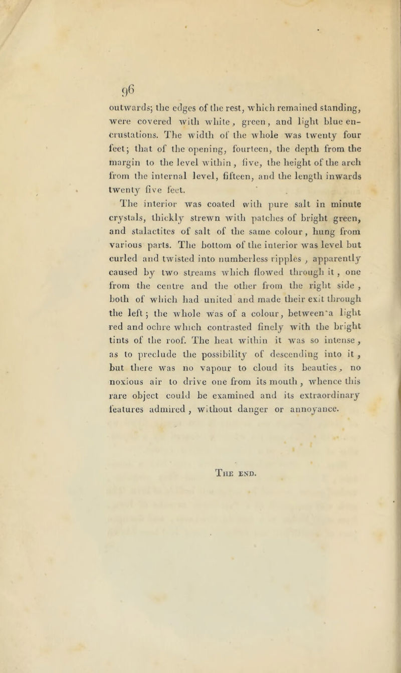 outwards; tire edges of the rest, which remained standing, were covered with white, green, and light blue en- crustations. The width of the whole was twenty four feet; that of the opening, fourteen, the depth from the margin to the level within , five, the height of the arch from the internal level, fifteen, and the length inwards twenty five feet. The interior was coated with pure salt in minute crystals, thickly strewn with patches of bright green, and stalactites of salt of the same colour, hung from various parts. The bottom of the interior was level but curled and twisted into numberless ripples , apparently caused by two streams which flowed through it , one from the centre and the other from the light side , both of which had united and made their exit through the left; the whole was of a colour, between'a light red and ochre which contrasted finely with the bright tints of the roof. The heat within it was so intense, as to preclude the possibility of descending into it , but there was no vapour to cloud its beauties, no noxious air to drive one from its mouth , whence this rare object could be examined and its extraordinary features admired , without danger or annoyance. The end.