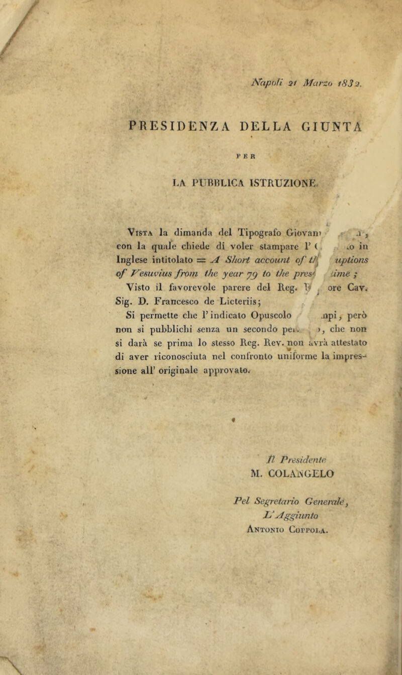 Napoli 21 Marzo iH3 2. PRESIDENZA DELLA GIUNTA F K R LA PtTBBLICA ISTRUZIONE Vista la dimanda del Tipografo Giovan* .1 , con la quale chiede di voler stampare 1’ ( .0 in lnglese intitolato = A Short account of tl> uptions of Vesuvius from the year y<) to the pres' ime ; Visto il favorevolc parere del Reg. If ore Cav. Sig. D. Francesco de Licteriis; Si permette che 1’ indicato Opuscolo .npi, pero non si pubblichi senza un secondo pei. >, che non si dara se prima lo stesso Reg. Rev. non avra altestato di aver riconosciuta nel confronto uniforme la impres- sione all’ originale appro vato. « ft Presidenle M. COLAAGELO Pel Segretario Generate, L‘Aggiunto Antonio Corroj.A.