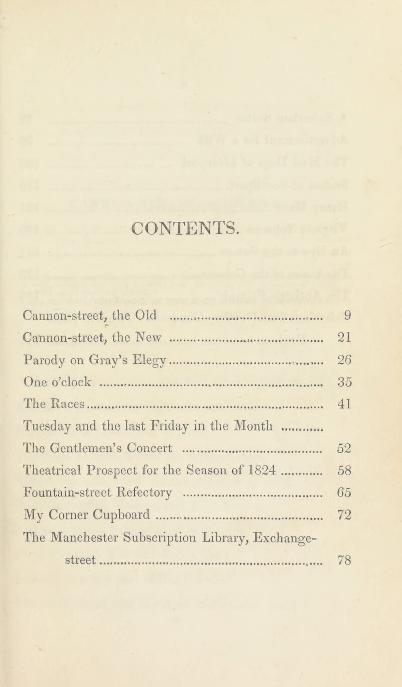 CONTENTS. Cannon-street, the Old 9 Cannon-street, the New 21 Parody on Gray’s Elegy 26 One o’clock „ 35 The Races 41 Tuesday and the last Friday in the Month The Gentlemen’s Concert 52 Theatrical Prospect for the Season of 1824 58 Fountain-street Refectory 65 My Corner Cupboard 72 The Manchester Subscription Library, Exchange- street 78