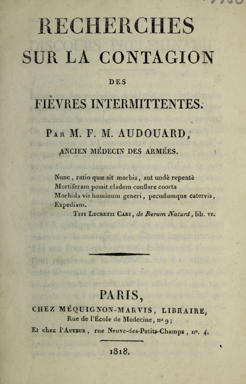 #' ^ V/ RECHERCHES SUR LA CONTAGION DES FIÈVRES INTERMITTENTES. Par M. F. M. AUDOUARD, ^MCIEN MÉDECIN DES ARMÉES. Nunc , ratio quæ sit morbis, aut undè repente Mortiferam possit cladeni conflare coorta Morbida vis hominum generi, pecudumque catervis, Expediani. Txti Lücretii Cari, de Jierum Naturâ, lib. \u PARIS, CHEZ MÉQÜIGNON-MARVIS, LIBRAIRE, Rue de l’École de Médecine, n“ q ; Et chez PAutbur , rue Neuvc-des-Petits-Champs , ip. 4. 1818.