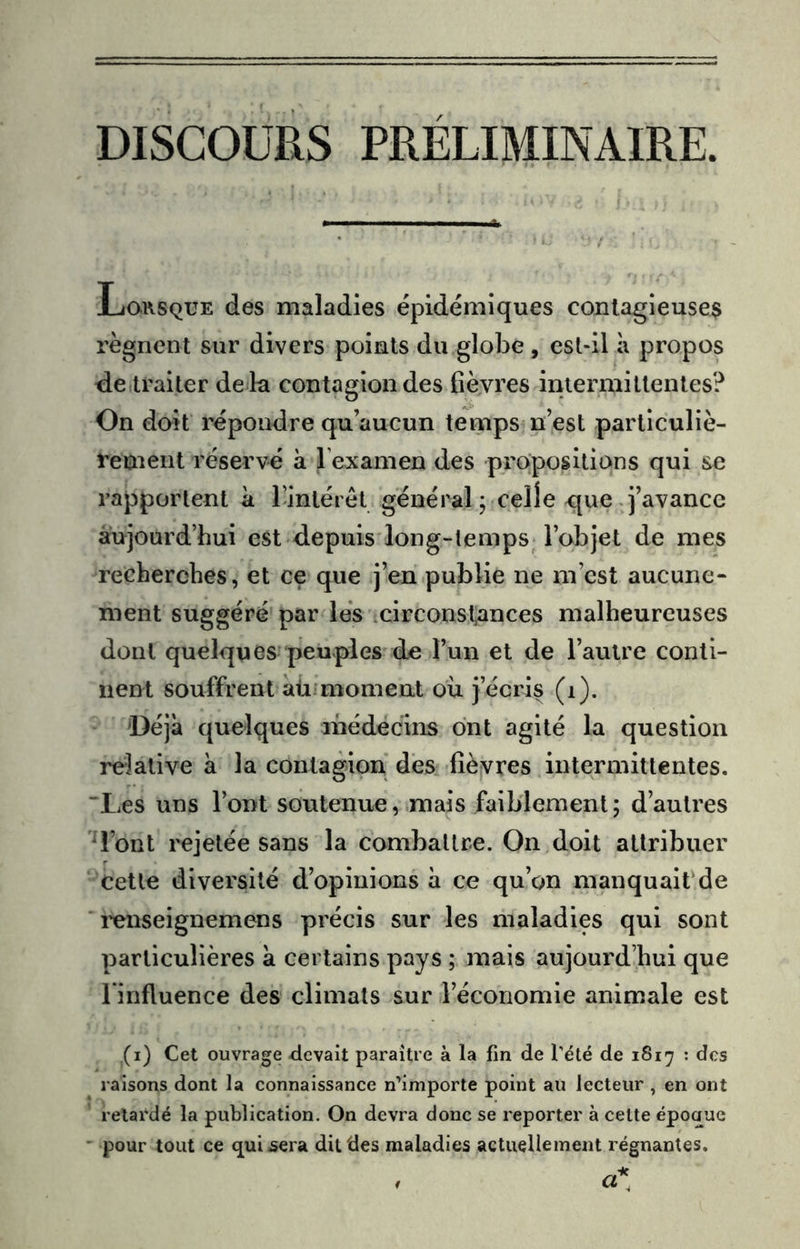 DISCOURS PRELIMINAIRE. Lqrsqüe des maladies épidémiques contagieuse^ régnent sur divers points du globe, est-il à propos de traiter de là contagion des fièvres iniermiUentes? On doit répondre qu’aucun temps n’est particuliè- rement réservé à l’examen des propositions qui se rapportent à Tintéret général ; celle c[ue-j’avance aujourd’hui est depuis long-temps_ l’objet de mes recherches, et ce que j’en publie ne m’est aucune- ment suggéré par lés .circonstances malheureuses dont quelques peuples de l’un et de l’autre conti- nent souffrent aü'moment où j’écris (i). 'Déjà quelques médecins ont agité la question relative à la contagion des fièvres intermittentes. “Les uns l’ont soutenue, mais faiblement; d’autres d’ont rejetée sans la combattre. On doit attribuer cette diversité d’opinions à ce qu’on manquaiPde l'enseignemens précis sur les maladies qui sont particulières à certains pays ; mais aujourd’hui que l’influence des climats sur l’économie animale est (i) Cet ouvrage Rêvait paraître à la fin de Pété de 1817 : des raisons dont la connaissance n’importe point au lecteur , en ont relaidé la publication. On devra donc se reporter à celte époaue ' pour tout ce qui^era dit des maladies actuellement régnantes.