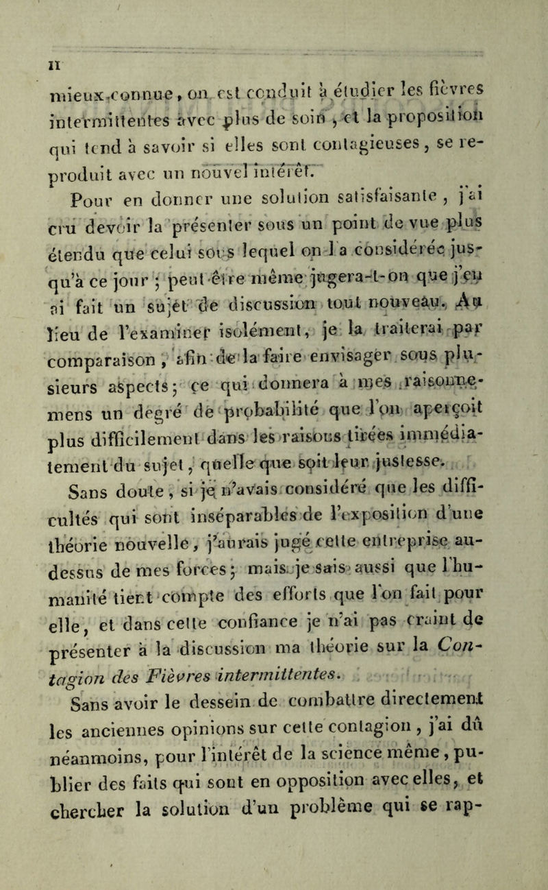 niieux-connue, on est ccndiiit à éliiclicr les (icvres inlermiltenl-es avec ^his de soin j cl la proposilioli qui tend h savoir si elles soûl, coulagieuses, se re- produit avec mi nouvel îniei êlï Pour en donner une solution satisfaîsanle , j ai cru devoir la présenter sous un point de vue plus étendu que’celui socs lequel on l'a considérée jus- qu a ce jour '; peut être inênie-jngera-t-on que j’çn ai fait un 'suièt’'de discussion tout nouveau., îieu de Vexaminer isolénienl, je'la traiterai ^pajr comparaison , 'afin-deda faire envisager.sous plu- sieurs aspects P ce qui donnera a nies rai sonne- mens un degré dé probabilité que .Ion apeiçoit plus difficilement dans* lesu'âisüiîs tirées imniédia- lement du'sujel 5' quelle que.spit leur, justesse. Sans doute/si jqn’aVais considéré que les diffi- cultés .qui sont inséparables de l’exposition d’une ibeorie nouvelle, j'aurais juge cette enlreprise au- dessus de mes forces 5 mak-je sais^ aussi que l’hu- niaiiité lient'compte des efforts que Ion fait pour elle, et dans celte confiance je n’ai pas craint de présenter à la discussion ma théorie sur la Con^ tagion des Fie\>res intermittentes. Sans avoir le dessein de comballre direclemenl les anciennes opinions sur celle contagion , jai du néanmoins, pour InUérêt de la science même, pu- blier des faits qui sont en opposition avec elles, et chercher la solution d’un problème qui se rap-