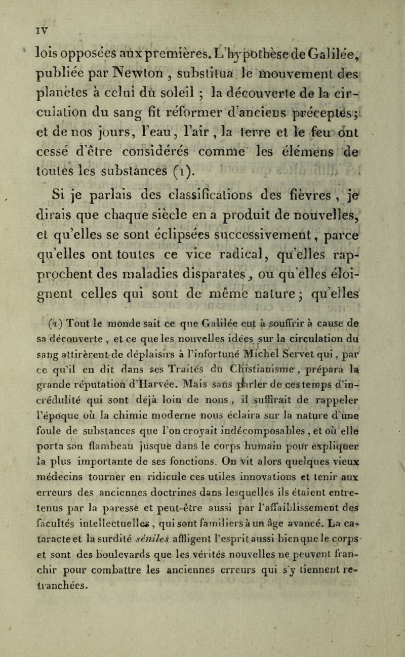 lois opposées aux premières. L’hjpotbèse de Gai ilée, publiée par Newton , substitua le mouvement des planètes à celui dû soleil ; la découverte de la cir- culation du sang fît réformer d’anciens préceptes; et de nos jours, l’eau, l’air , la terre et le feu ont cessé d’être considérés comme les élémens de toutes les substances (i). Si je parlais des classifîcations des fièvres , je dirais que chaque siècle en a produit de nouvelles, et qu’elles se sont éclipsées successivement, parce qu’elles ont toutes ce vice radical, qu’elles rap- prochent des maladies disparates^ ou qu elles éloi- gnent celles qui sont de même nature; quelles (a) Tout le monde sait ce que Galilée eut à souffrir à cause de sa découverte , et ce que les nouvelles idées sur la circulation du sang attirèrent de déplaisirs à l’infortuné Michel Servet qui, par ce qu’il en dit dans ses Traités du Chistianisme , prépara la grande réputation d’Harvée. Mais sans plarler de ces temps d’in- crédulité qui sont déjà loin de nous , il suffirait de rappeler l’époque où la chimie moderne nous éclaira sur la nature d’une foule de substances que l’on croyait Indécomposables , et où elle porta son flambeau jusque dans le corps humain pour expliquer la plus importante de ses fonctions. Ou vit alors quelques vieux médecins tourner en ridicule ces utiles innovations et tenir aux erreurs des anciennes doctrines dans lesquelles ils étaient entre- tenus par la paresse et peut-être aussi par l’affalhlissement des facultés intellectuellefi , qui sont familiers à un âge avancé. La ca- taracte et la surdité séniles affligent l'esprltaussl blenquele corps- et sont des boulevards que les vérités nouvelles ne peuvent fran- chir pour combattre les anciennes erreurs qui s'y tiennent re- tranchées.
