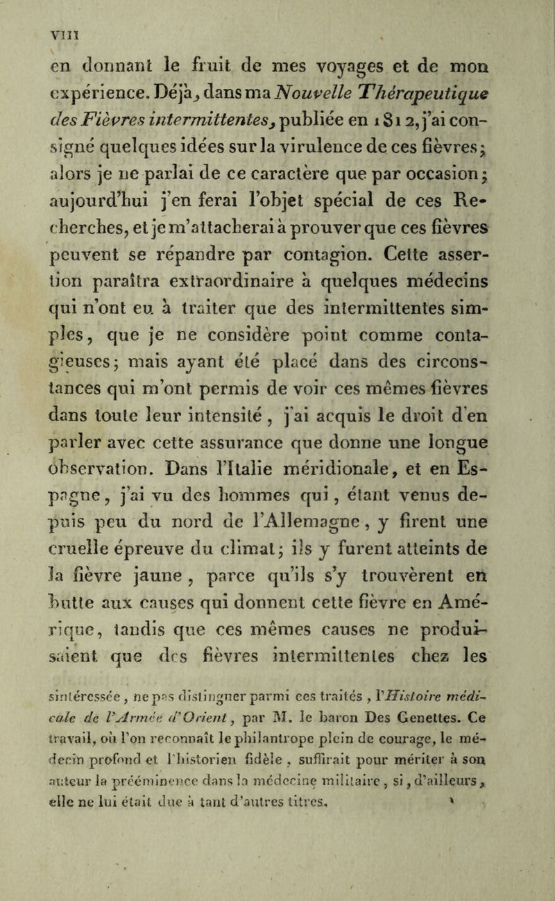 VI II en donnanl: le fruit de mes voyages et de mon expérience. Déja^ dans ma Nouvelle Thérapeutique des Fièvres intermittentes, publiée en 18i 2, j ai con- signé quelques idées sur la virulence de ces fièvres5 alors je ne parlai de ce caractère que par occasion • aujourd’hui j’en ferai l’objet spécial de ces Re- cherches, et je m’attacherai à prouver que ces fièvres peuvent se répandre par contagion. Cette asser- tion paraîtra extraordinaire à quelques médecins qui n’ont eu a traiter que des intermittentes sim- ples , que je ne considère point comme conta- gieuses; mais ayant été placé dans des circons- tances qui m’ont permis de voir ces mêmes fièvres dans toute leur intensité , j'ai acquis le droit d’en parler avec cette assurance que donne une longue observation. Dans l’îtalie méridionale, et en Es- pagne, j’ai vu des hommes qui, étant venus de- puis peu du nord de l’Allemagne, y firent une cruelle épreuve du climat; ils y furent atteints de la fièvre jaune , parce qu’ils s’y trouvèrent en butte aux causes qui donnent cette fièvre en Amé- rique, tandis que ces mêmes causes ne produi- saient que des fièvres intermittentes chez les sirUéressée , nepss dîsliiigner parmi ees traités , VHisioire médi- cale de rArmée d’Orient, par M. le baron Des Genettes. Ce travail, où Ton reconnaît le philantrope plein de courage, le mé- decin profond et Tliistorien fidèle , suffirait pour mériter à son auteur la prééminence dans la médecine miiilairc , si, d’ailleurs, elle ne lui était due h tant d’autres titres, '