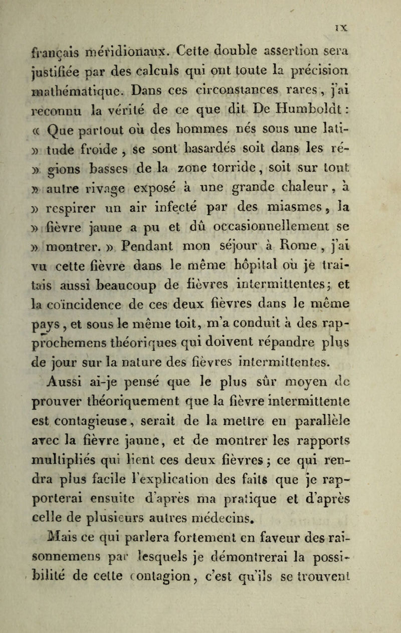 français méridionaux. Cette double assertion sera J jusliüée par des calculs qui ont toute la précision mathématique. Dans ces circonstances rares, j’ai reconnu la vérité de ce que dit De Humboldt : (c Que partout où des hommes nés sous une lati- » tude froide , se sont hasardés soit dans les ré- » gions basses de la zone torride, soit sur tout O y> autre rivage exposé à une grande chaleur, à y> respirer un air infecté par des miasmes, la » fièvre jaune a pu et dû occasionnellement se )) montrer. » Pendant mon séjour à Rome , j’ai vu cette fièvre dans le même hôpital où je trai- tais aussi beaucoup de fièvres intermittentes, et la coïncidence de ces deux fièvres dans le même pays , et sous le même toit, m’a conduit à des rap- prochemens théoriques qui doivent répandre plus de jour sur la nature des fièvres intermittentes. Aussi ai-je pensé que le plus sûr moyen de prouver théoriquement que la fièvre intermittente est contagieuse, serait de la mettre eu parallèle arec la fièvre jaune, et de montrer les rapports multipliés qui lient ces deux fièvres 5 ce qui ren- dra plus facile l’explication des faits que je rap- porterai ensuite d’après ma pratique et d’après celle de plusieurs autres médecins. Mais ce qui parlera fortement en faveur des rai- sonnemens par lesquels je démontrerai la possi- bilité de celte contagion, c’est qu’ils se trouvent