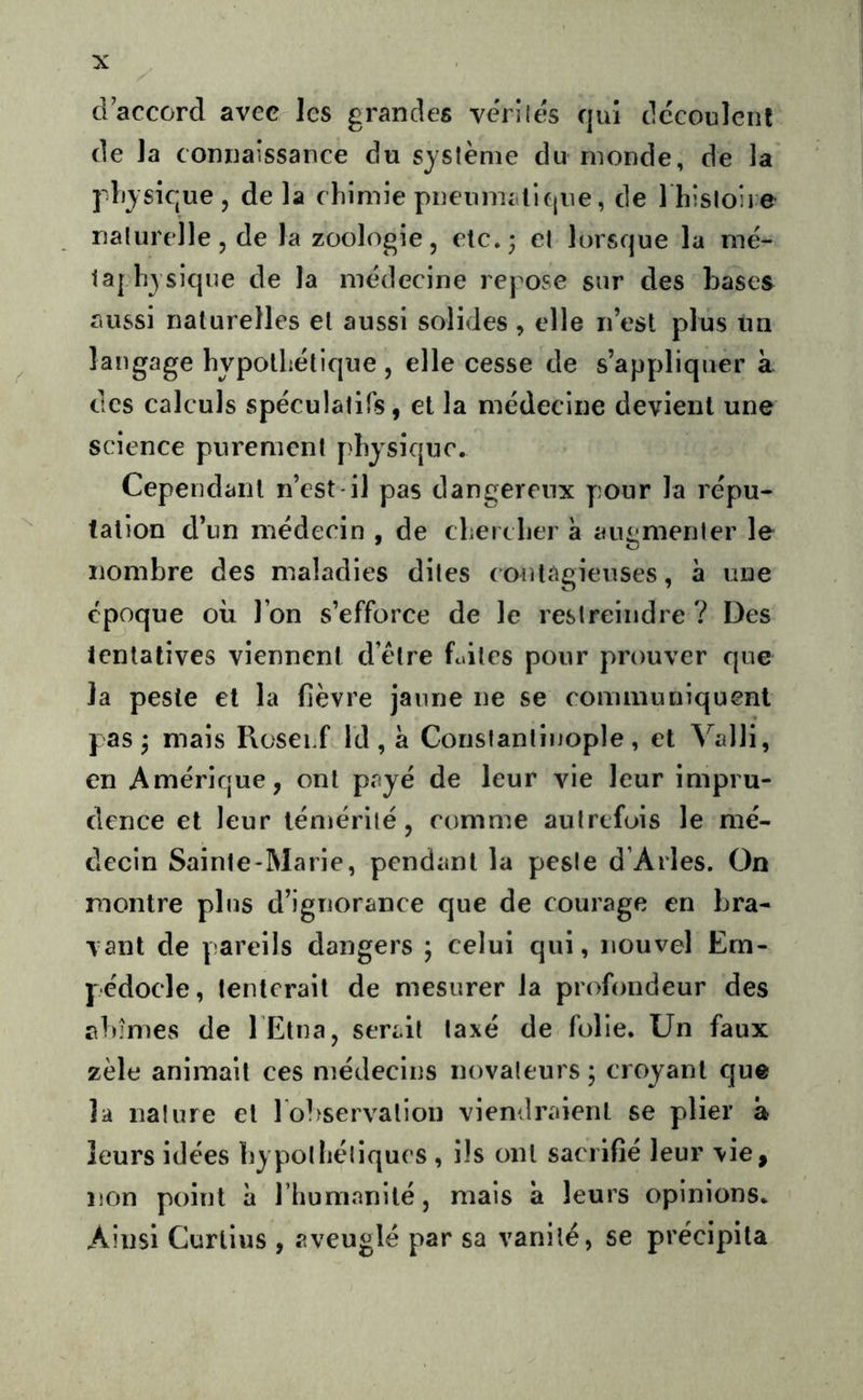 d’accord avec les grandes vérilés qui découlent de la connaissance du système du monde, de la |ljysique, delà chimie pnenmaliqne, de 1 histoire naturelle 5 de la zoologie, etc.; et lorsque la mé- laj hyslque de la médecine repose sur des bases aussi naturelles et aussi solides , elle n est plus un langage hypothétique , elle cesse de s’appliquer à des calculs spéculatifs, et la médecine devient une science purement physique. Cependant n’est il pas dangereux pour la répu- tation d’un médecin , de chercher à augmenter le nombre des maladies dites (ontagieuses, à une époque où l’on s’efforce de le restreindre ? Des tentatives viennent d’être fuites pour prouver que la peste et la fièvre jaune ne se communiquent pas j mais Roserf Id , à Constantinople, et ^^alli, en Amérique, ont payé de leur vie leur impru- dence et leur témérité, comme autrefois le mé- decin Sainte-Marie, pendant la peste d’Arles. On montre plus d’ignorance que de courage en bra- vant de pareils dangers ; celui qui, nouvel Ëm- pédocle, tenterait de mesurer la profondeur des abîmes de l Etna, serait taxé de folie. Un faux zèle animait ces médecins novateurs ; croyant que la nature et ro]>servation viendraient se plier à leurs idées hypothétiques , ils ont sacrifié leur vie, non point à l’humanité, mais à leurs opinions. Ainsi Curiius , aveuglé par sa vanité, se précipita