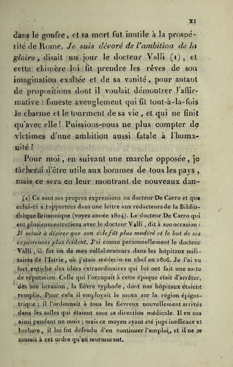 dans le goufre, et sa mort fut inutile à la prospé- ri(é de Rome. Je suis dévoré de l*ambition de la gloire y disait un jour le docteur Valli (i), et , cette chimère lui fit prendre les rêves de sou imagination exallée et de sa vanité , pour aulant de propositions dont il voulait démontrer Taffir- inative : funeste aveuglement qui fit tout-à-la-fois Je charme et le tourment de sa vie , et qui ne finit qu’avec elle ! Puissions-nous ne plus compter de victimes d’une ambition aussi fatale à Thuma»-, ni lé ! Pour moi, en suivant une marche opposée, je tâcherai d’être utile aux hommes de tous les pays , mais ce sera en leur montrant de nouveaux dan- {i) Ce sont scs propres expressions au docteur De Carro et qu« celui-ci a rapportées dans une lettre aux rédacteurs de la Biblio- thèque Britannique (voyez année i8o4)- Le docteur De Carro qui eut plusieurs entretiens avec le docteur Valli , dit à son occasion ; Il serait à désirer que son zclefût plus modéré et le but de scs cxpériencés plus évident. J’ai connu personnellement le docteur Valli , il fut îm de mes collaborateurs dans les hôpitaux mili- taires de ristrie , où j’étais médecin en chef en 1806. Je l’ai vu fort enUphé des idées extraordinaires qui lui ont fait une soi te de réputation. Celle qui l’occupait à cette époque était d’arrêter, ‘dès‘son invasion, la fièvre typhode , dont nos hôpitaux étaient remplis, Pour cela il employait le moxa sur la région épigas- trique ; il l’ordonnait à tous les fiévreux nouvellement arrivés dans les salles qui étaient sous sa direction médicale. Il en usa ainsi pendant un mois ; mais ce moyen ayant été jugé inefficace et barbare, il lui fut défendu d’en continuer l’emploi,, et ilnes« SQumit à cet ordre qu’cA murmurant.