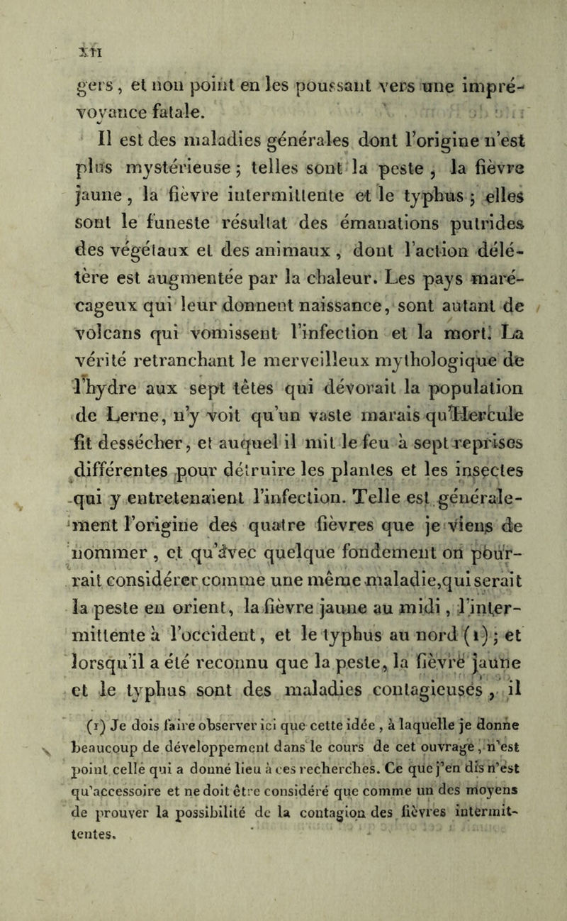 gers, et non point en les poussant vers une imprë- voyance fatale. Il est des maladies générales dont Torigine n’est plus mystérieuse ; telles sont la peste , la fièvre jaune, la fièvre intermittente et le typhus 5 elles sont le funeste résultat des émanations putrides des végétaux et des animaux , dont l’action délé- tère est augmentée par la chaleur. Les pays maré- cageux qui leur donnent naissance, sont autant de volcans qui vomissent l’infection et la mort! La vérité retranchant le merveilleux mythologique de l’hydre aux sept tètes qui dévorait la population de Lerne, n’y voit qu’un vaste marais quïlei^Cule fît dessécher, et auquel il mit le feu a sept reprises ^différentes pour détruire les plantes et les insectes -qui y entretenaient l’infection. Telle est générale- ^ment l’origine des quatre fièvres que jeivien^ de nommer , et qu’dvec quelque fondement on pbu'r- rait considérer comme une même maladie,qui serait la peste en orient, la fièvre jaune au midi, l’inter- mittente à l’occident, et le typhus au nord (i) j et lorsqu’il a été reconnu que la peste, la fièvrè Jaune et le typhus sont des maladies contagieuses il (r) Je dois faire observer ici que cette idée , à laquelle je donne beaucoup de développement dans le cours de cet ouvrage , n'’est point celle qui a donné lieu à ces recherches. Ce que j’en dis n’est qu’accessoire et ne doit être considéré que comme un des moyens de prouver la possibilité de la contagion des lièvres intermit- tentes.